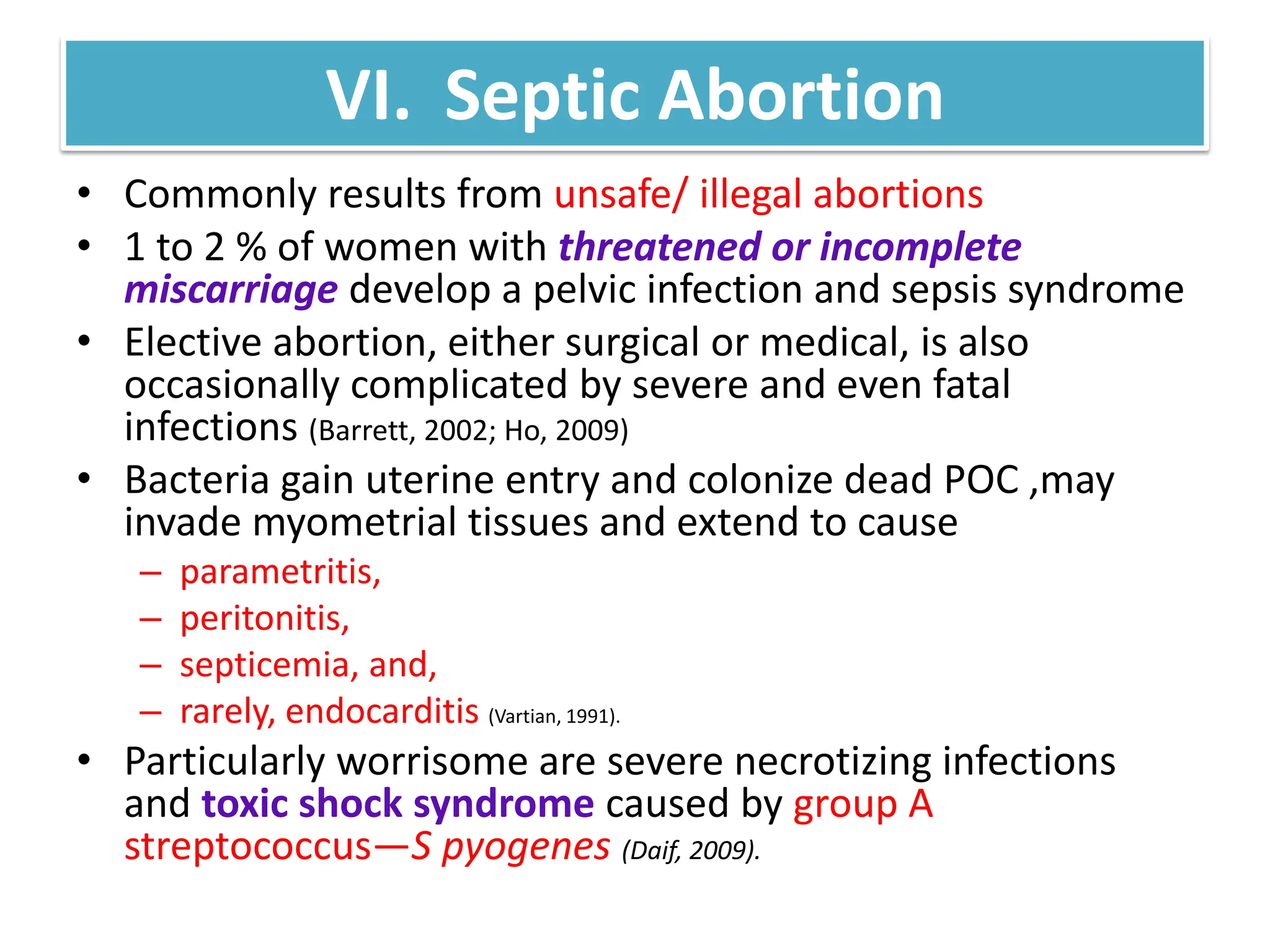 VI. Septic Abortion
• Commonly results from unsafe/ illegal abortions
• 1 to 2 % of women with threatened or incomplete
miscarriage develop a pelvic infection and sepsis syndrome
• Elective abortion, either surgical or medical, is also
occasionally complicated by severe and even fatal
infections (Barrett, 2002; Ho, 2009)
• Bacteria gain uterine entry and colonize dead POC ,may
invade myometrial tissues and extend to cause
– parametritis,
– peritonitis,
– septicemia, and,
– rarely, endocarditis (Vartian, 1991).
• Particularly worrisome are severe necrotizing infections
and toxic shock syndrome caused by group A
streptococcus—S pyogenes (Daif, 2009).
 