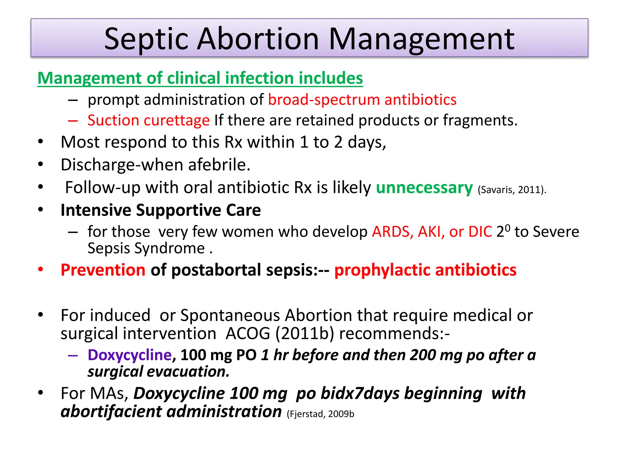 Septic Abortion Management
Management of clinical infection includes
– prompt administration of broad-spectrum antibiotics
– Suction curettage If there are retained products or fragments.
• Most respond to this Rx within 1 to 2 days,
• Discharge-when afebrile.
• Follow-up with oral antibiotic Rx is likely unnecessary (Savaris, 2011).
• Intensive Supportive Care
– for those very few women who develop ARDS, AKI, or DIC 20 to Severe
Sepsis Syndrome .
• Prevention of postabortal sepsis:-- prophylactic antibiotics
• For induced or Spontaneous Abortion that require medical or
surgical intervention ACOG (2011b) recommends:-
– Doxycycline, 100 mg PO 1 hr before and then 200 mg po after a
surgical evacuation.
• For MAs, Doxycycline 100 mg po bidx7days beginning with
abortifacient administration (Fjerstad, 2009b
 