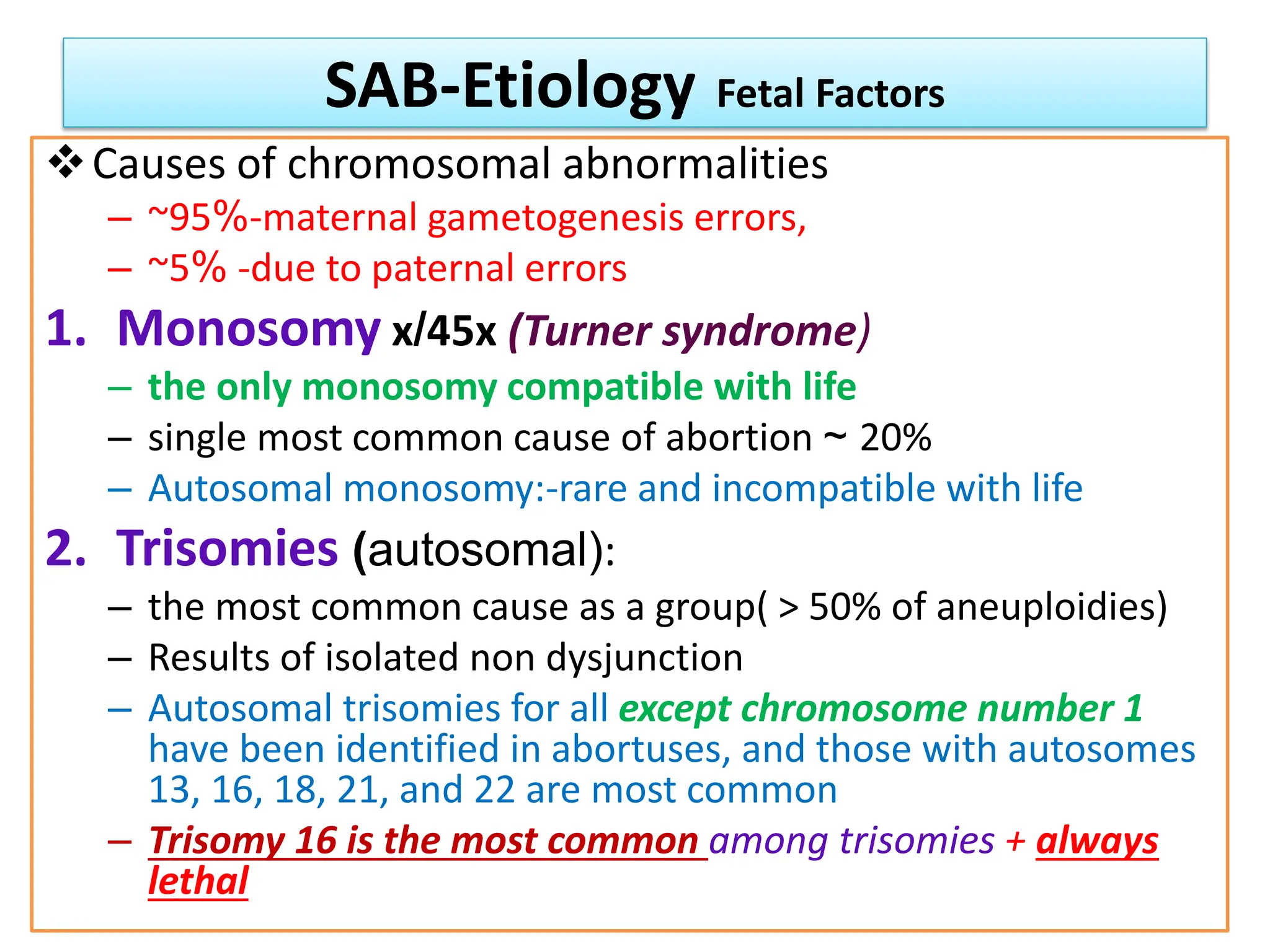 SAB-Etiology Fetal Factors
Causes of chromosomal abnormalities
– ~95%-maternal gametogenesis errors,
– ~5% -due to paternal errors
1. Monosomy x/45x (Turner syndrome)
– the only monosomy compatible with life
– single most common cause of abortion ~ 20%
– Autosomal monosomy:-rare and incompatible with life
2. Trisomies (autosomal):
– the most common cause as a group( > 50% of aneuploidies)
– Results of isolated non dysjunction
– Autosomal trisomies for all except chromosome number 1
have been identified in abortuses, and those with autosomes
13, 16, 18, 21, and 22 are most common
– Trisomy 16 is the most common among trisomies + always
lethal
 