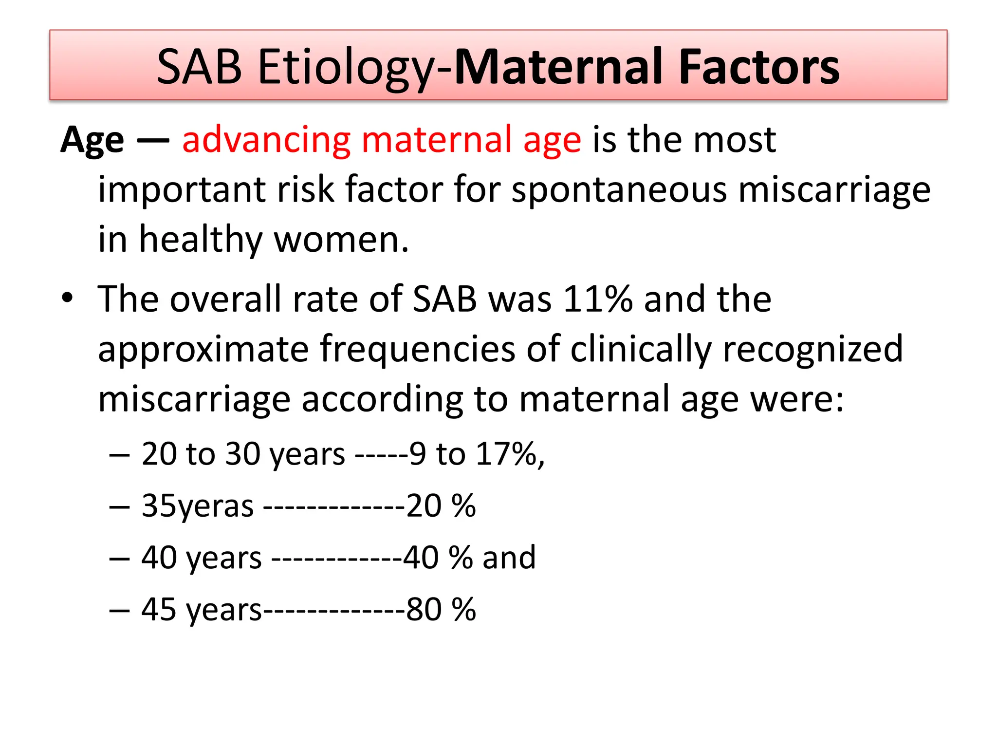 SAB Etiology-Maternal Factors
Age — advancing maternal age is the most
important risk factor for spontaneous miscarriage
in healthy women.
• The overall rate of SAB was 11% and the
approximate frequencies of clinically recognized
miscarriage according to maternal age were:
– 20 to 30 years -----9 to 17%,
– 35yeras -------------20 %
– 40 years ------------40 % and
– 45 years-------------80 %
 