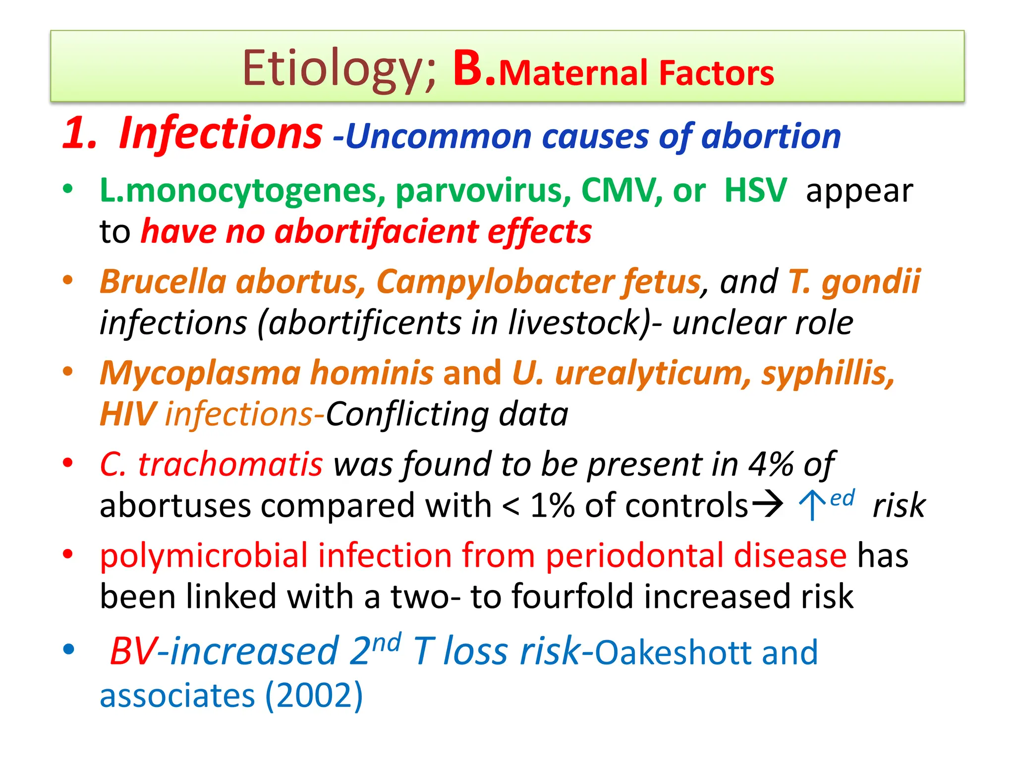 Etiology; B.Maternal Factors
1. Infections -Uncommon causes of abortion
• L.monocytogenes, parvovirus, CMV, or HSV appear
to have no abortifacient effects
• Brucella abortus, Campylobacter fetus, and T. gondii
infections (abortificents in livestock)- unclear role
• Mycoplasma hominis and U. urealyticum, syphillis,
HIV infections-Conflicting data
• C. trachomatis was found to be present in 4% of
abortuses compared with < 1% of controls ↑ed risk
• polymicrobial infection from periodontal disease has
been linked with a two- to fourfold increased risk
• BV-increased 2nd T loss risk-Oakeshott and
associates (2002)
 