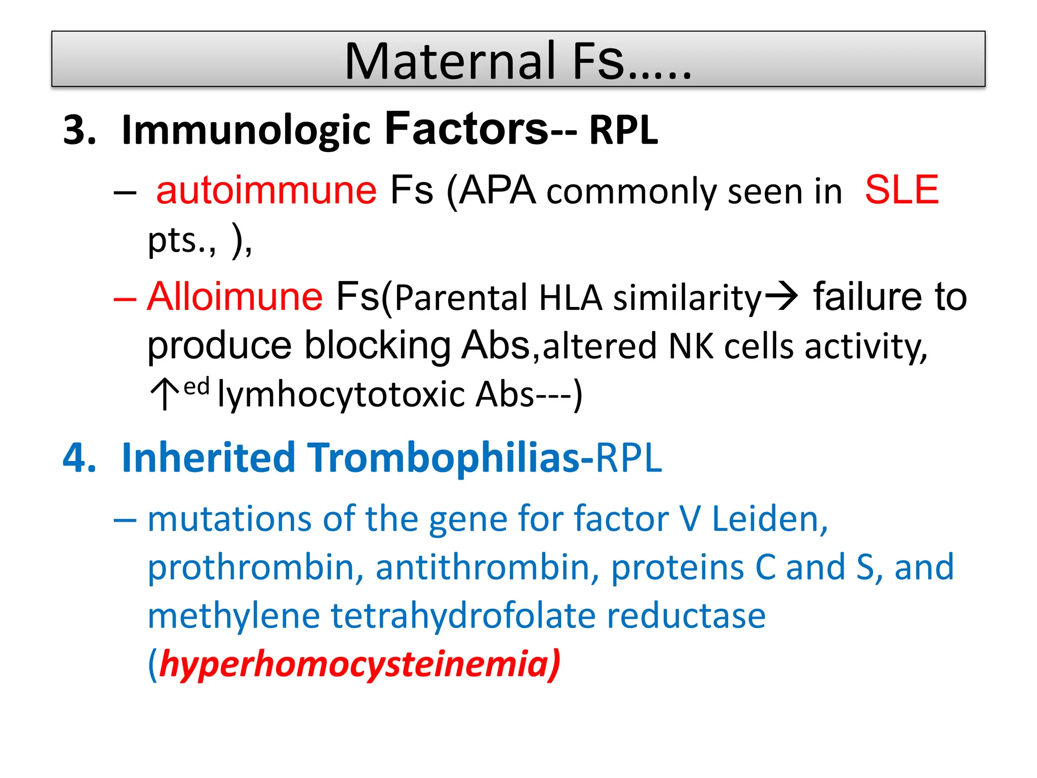 Maternal Fs…..
3. Immunologic Factors-- RPL
– autoimmune Fs (APA commonly seen in SLE
pts., ),
– Alloimune Fs(Parental HLA similarity failure to
produce blocking Abs,altered NK cells activity,
↑ed lymhocytotoxic Abs---)
4. Inherited Trombophilias-RPL
– mutations of the gene for factor V Leiden,
prothrombin, antithrombin, proteins C and S, and
methylene tetrahydrofolate reductase
(hyperhomocysteinemia)
 