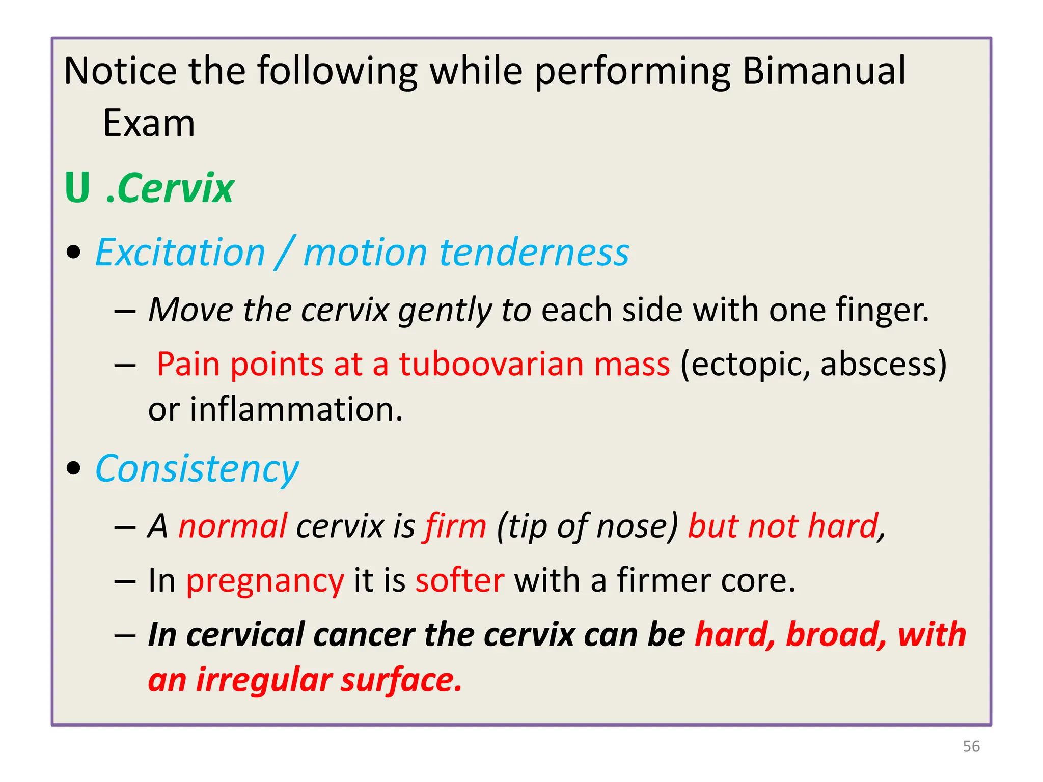Notice the following while performing Bimanual
Exam
ሀ .Cervix
• Excitation / motion tenderness
– Move the cervix gently to each side with one finger.
– Pain points at a tuboovarian mass (ectopic, abscess)
or inflammation.
• Consistency
– A normal cervix is firm (tip of nose) but not hard,
– In pregnancy it is softer with a firmer core.
– In cervical cancer the cervix can be hard, broad, with
an irregular surface.
56
 