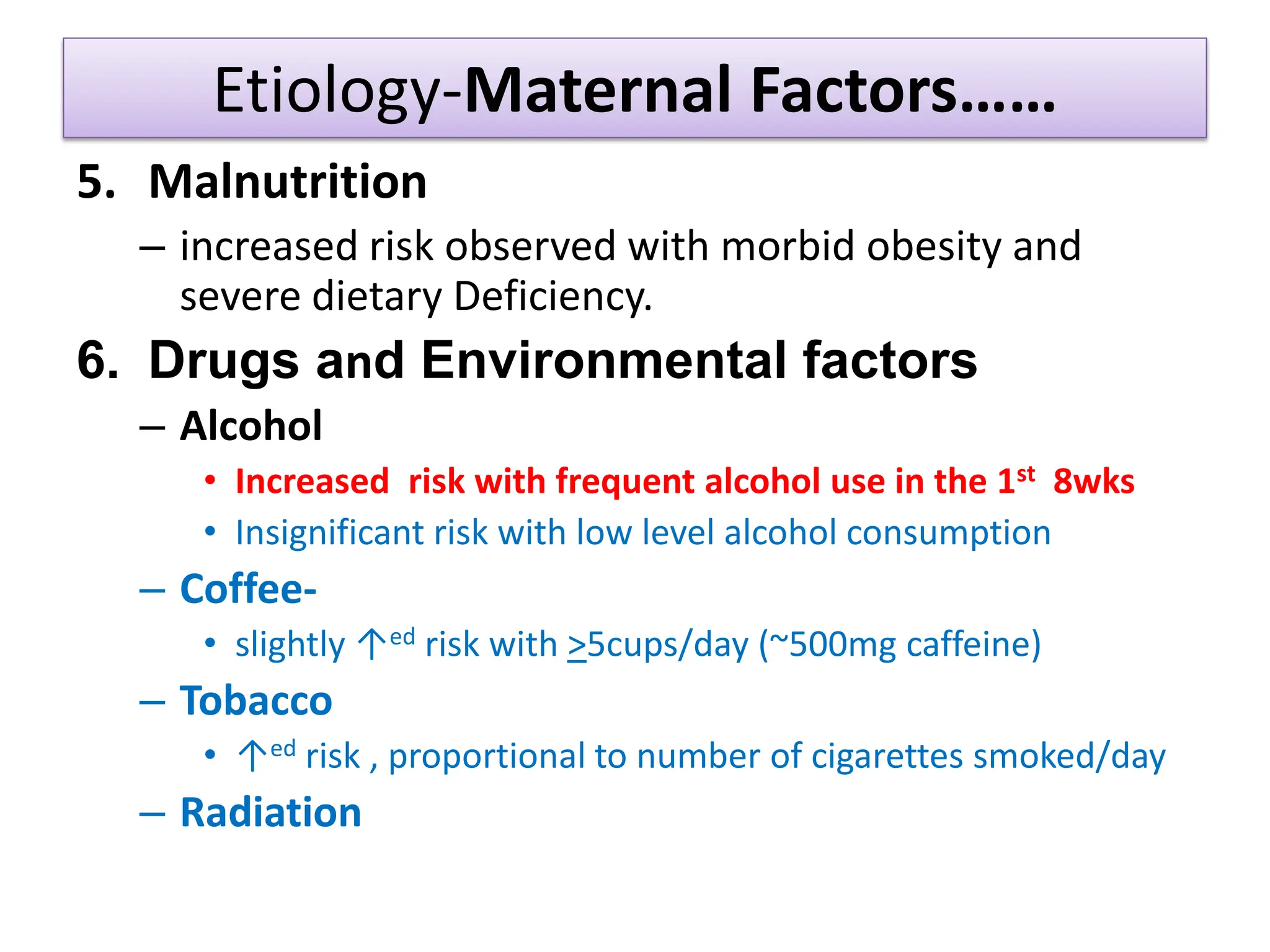 Etiology-Maternal Factors……
5. Malnutrition
– increased risk observed with morbid obesity and
severe dietary Deficiency.
6. Drugs and Environmental factors
– Alcohol
• Increased risk with frequent alcohol use in the 1st 8wks
• Insignificant risk with low level alcohol consumption
– Coffee-
• slightly ↑ed risk with >5cups/day (~500mg caffeine)
– Tobacco
• ↑ed risk , proportional to number of cigarettes smoked/day
– Radiation
 