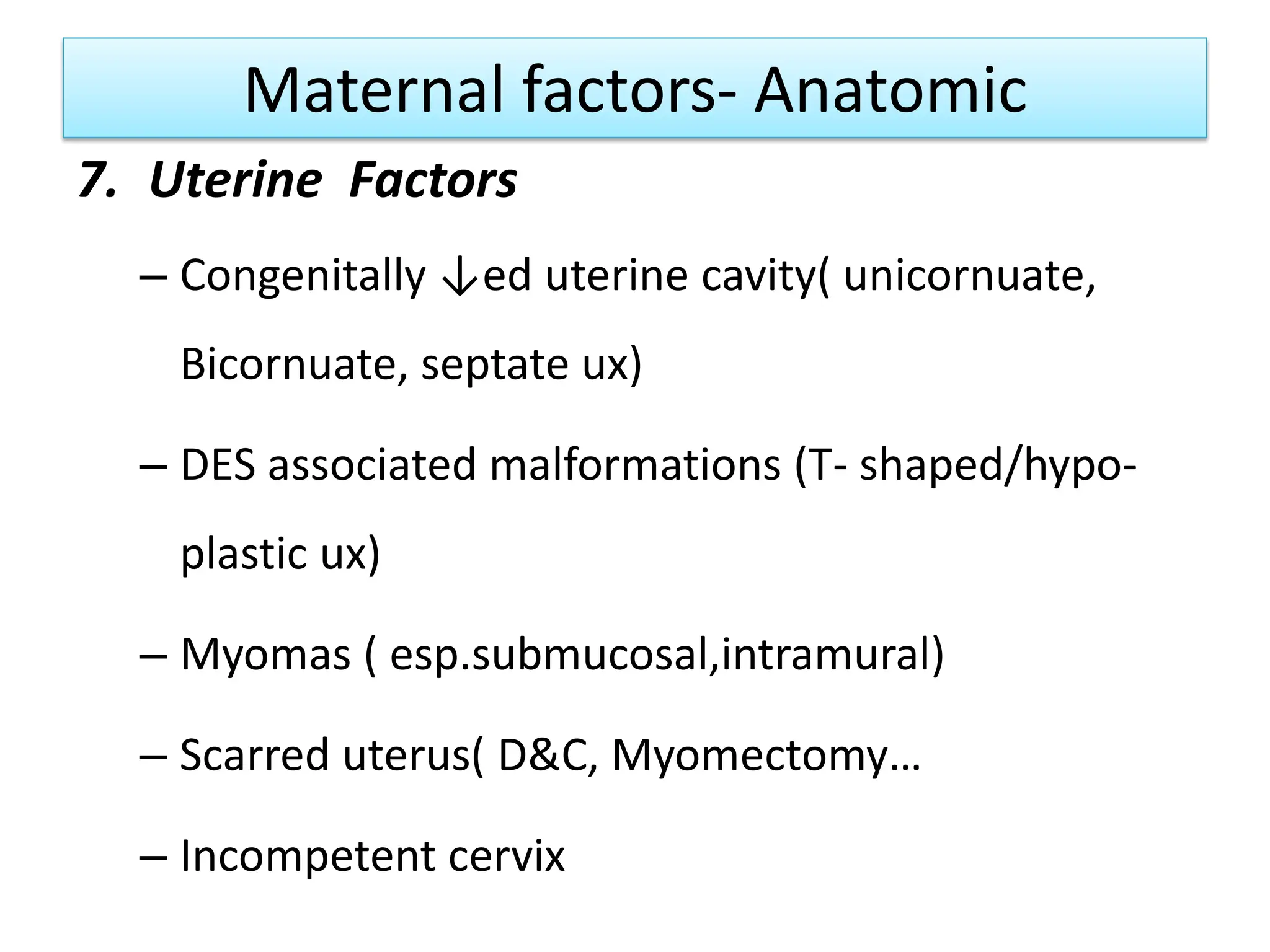 Maternal factors- Anatomic
7. Uterine Factors
– Congenitally ↓ed uterine cavity( unicornuate,
Bicornuate, septate ux)
– DES associated malformations (T- shaped/hypo-
plastic ux)
– Myomas ( esp.submucosal,intramural)
– Scarred uterus( D&C, Myomectomy…
– Incompetent cervix
 