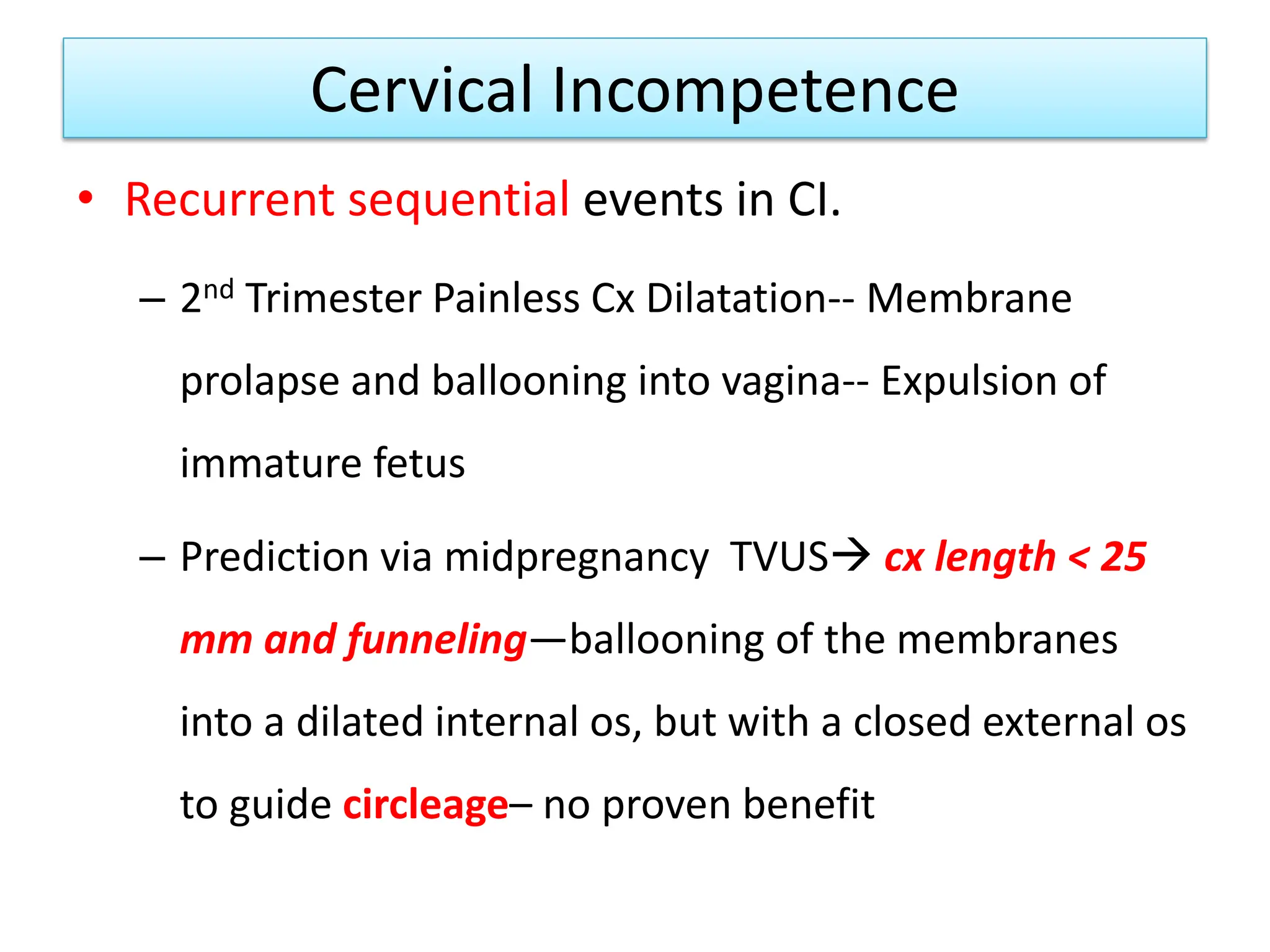 Cervical Incompetence
• Recurrent sequential events in CI.
– 2nd Trimester Painless Cx Dilatation-- Membrane
prolapse and ballooning into vagina-- Expulsion of
immature fetus
– Prediction via midpregnancy TVUS cx length < 25
mm and funneling—ballooning of the membranes
into a dilated internal os, but with a closed external os
to guide circleage– no proven benefit
 