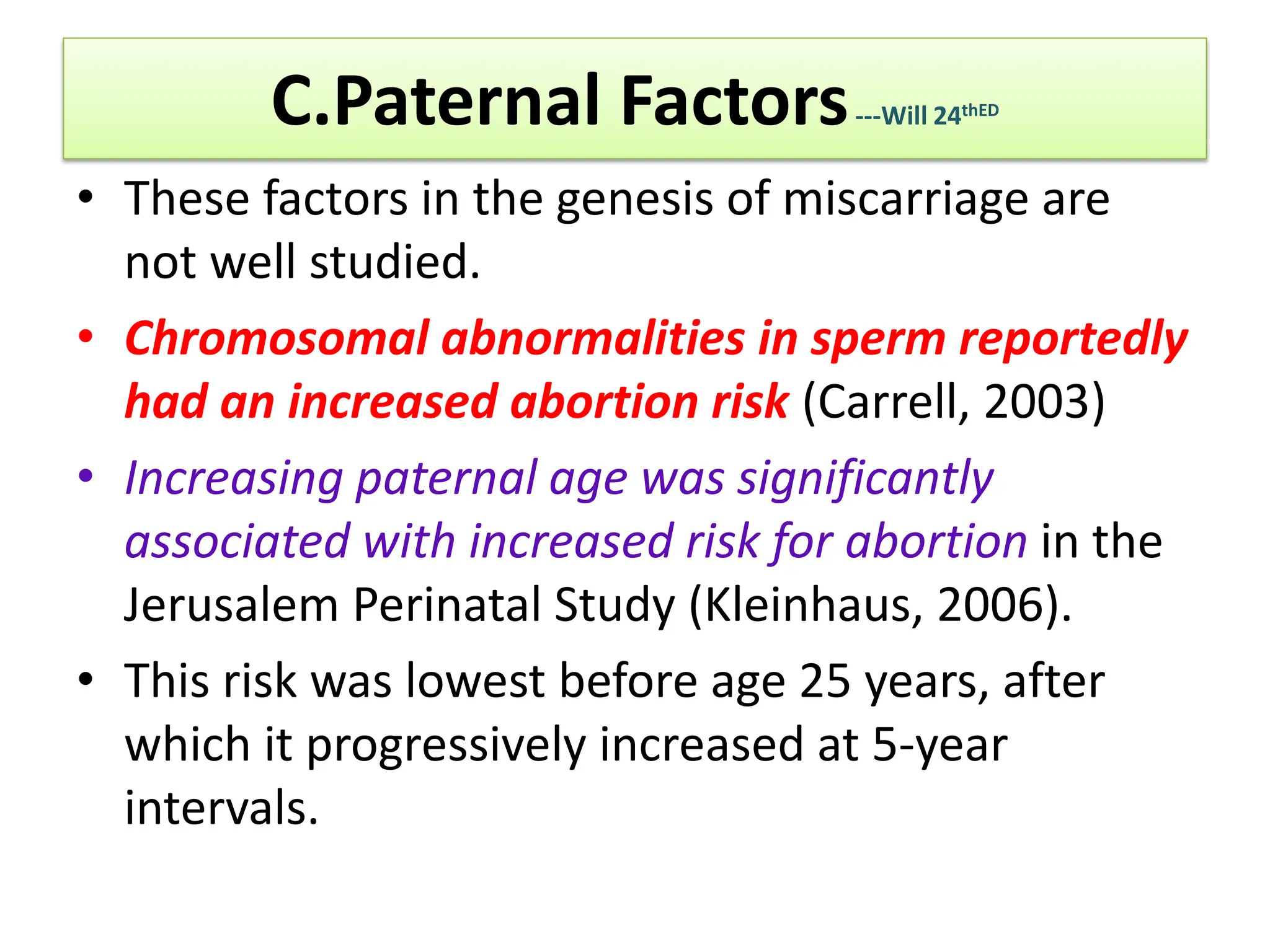 C.Paternal Factors---Will 24thED
• These factors in the genesis of miscarriage are
not well studied.
• Chromosomal abnormalities in sperm reportedly
had an increased abortion risk (Carrell, 2003)
• Increasing paternal age was significantly
associated with increased risk for abortion in the
Jerusalem Perinatal Study (Kleinhaus, 2006).
• This risk was lowest before age 25 years, after
which it progressively increased at 5-year
intervals.
 