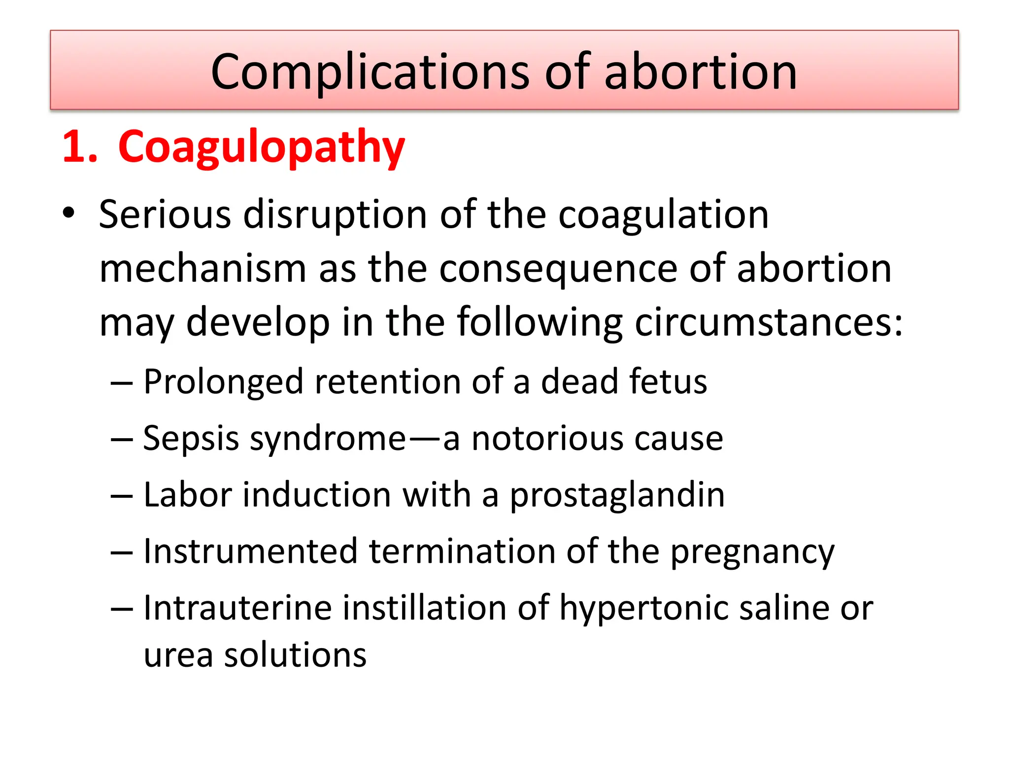 Complications of abortion
1. Coagulopathy
• Serious disruption of the coagulation
mechanism as the consequence of abortion
may develop in the following circumstances:
– Prolonged retention of a dead fetus
– Sepsis syndrome—a notorious cause
– Labor induction with a prostaglandin
– Instrumented termination of the pregnancy
– Intrauterine instillation of hypertonic saline or
urea solutions
 