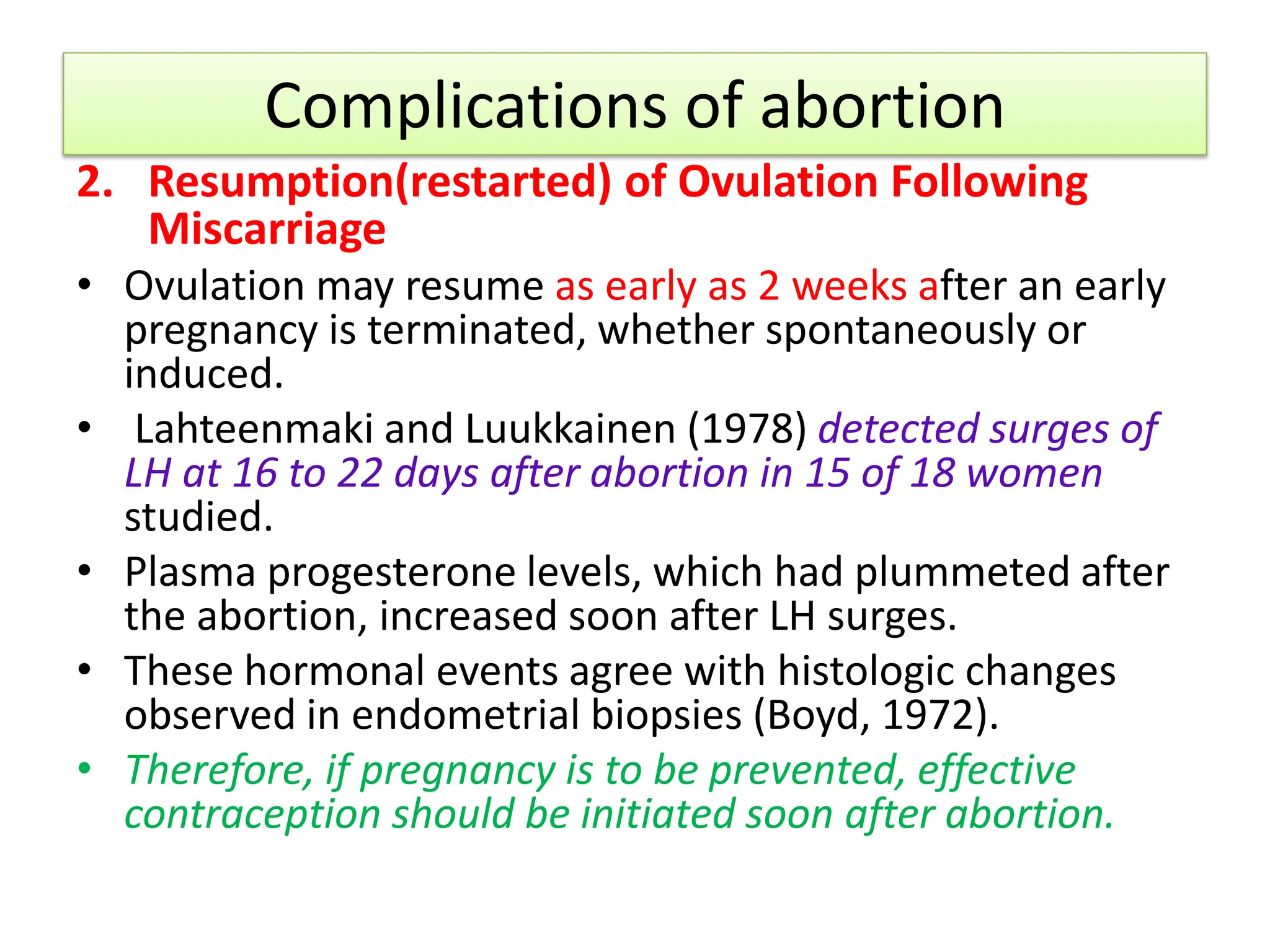 Complications of abortion
2. Resumption(restarted) of Ovulation Following
Miscarriage
• Ovulation may resume as early as 2 weeks after an early
pregnancy is terminated, whether spontaneously or
induced.
• Lahteenmaki and Luukkainen (1978) detected surges of
LH at 16 to 22 days after abortion in 15 of 18 women
studied.
• Plasma progesterone levels, which had plummeted after
the abortion, increased soon after LH surges.
• These hormonal events agree with histologic changes
observed in endometrial biopsies (Boyd, 1972).
• Therefore, if pregnancy is to be prevented, effective
contraception should be initiated soon after abortion.
 