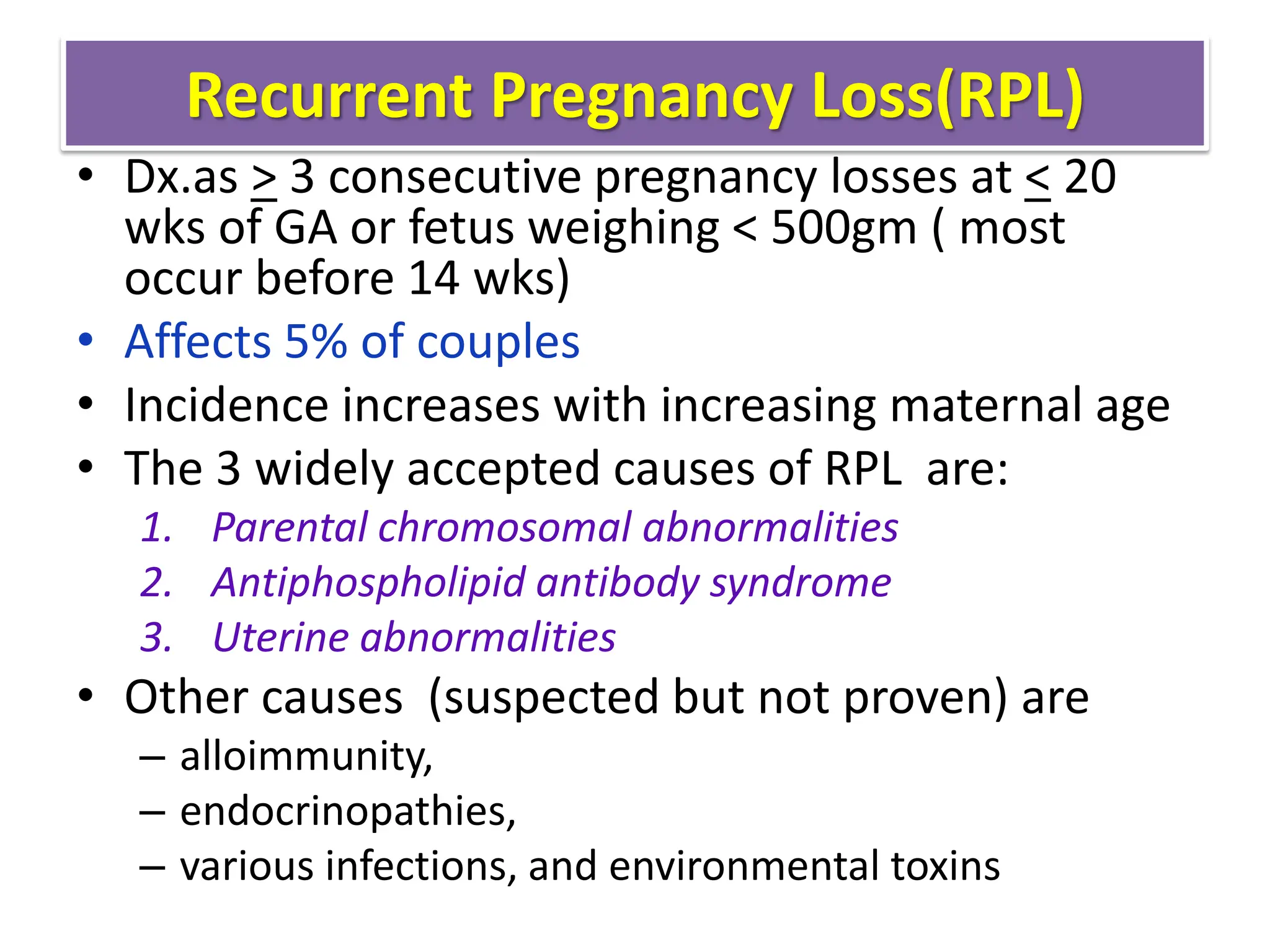 Recurrent Pregnancy Loss(RPL)
• Dx.as > 3 consecutive pregnancy losses at < 20
wks of GA or fetus weighing < 500gm ( most
occur before 14 wks)
• Affects 5% of couples
• Incidence increases with increasing maternal age
• The 3 widely accepted causes of RPL are:
1. Parental chromosomal abnormalities
2. Antiphospholipid antibody syndrome
3. Uterine abnormalities
• Other causes (suspected but not proven) are
– alloimmunity,
– endocrinopathies,
– various infections, and environmental toxins
 