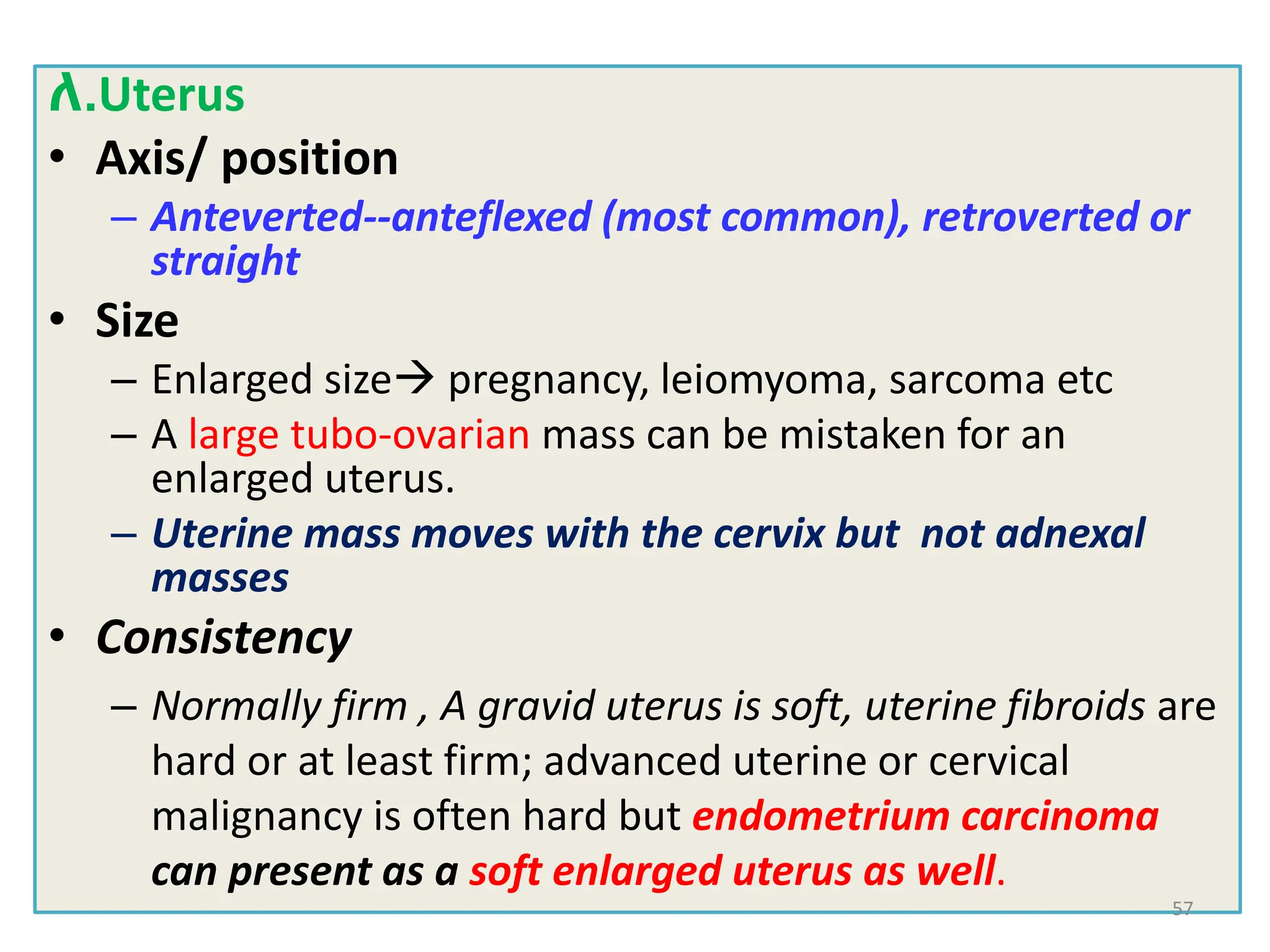 ለ.Uterus
• Axis/ position
– Anteverted--anteflexed (most common), retroverted or
straight
• Size
– Enlarged size pregnancy, leiomyoma, sarcoma etc
– A large tubo-ovarian mass can be mistaken for an
enlarged uterus.
– Uterine mass moves with the cervix but not adnexal
masses
• Consistency
– Normally firm , A gravid uterus is soft, uterine fibroids are
hard or at least firm; advanced uterine or cervical
malignancy is often hard but endometrium carcinoma
can present as a soft enlarged uterus as well.
57
 