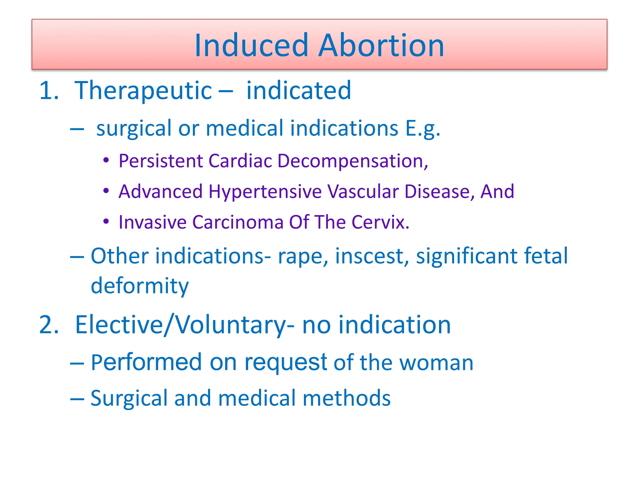 Induced Abortion
1. Therapeutic – indicated
– surgical or medical indications E.g.
• Persistent Cardiac Decompensation,
• Advanced Hypertensive Vascular Disease, And
• Invasive Carcinoma Of The Cervix.
– Other indications- rape, inscest, significant fetal
deformity
2. Elective/Voluntary- no indication
– Performed on request of the woman
– Surgical and medical methods
 