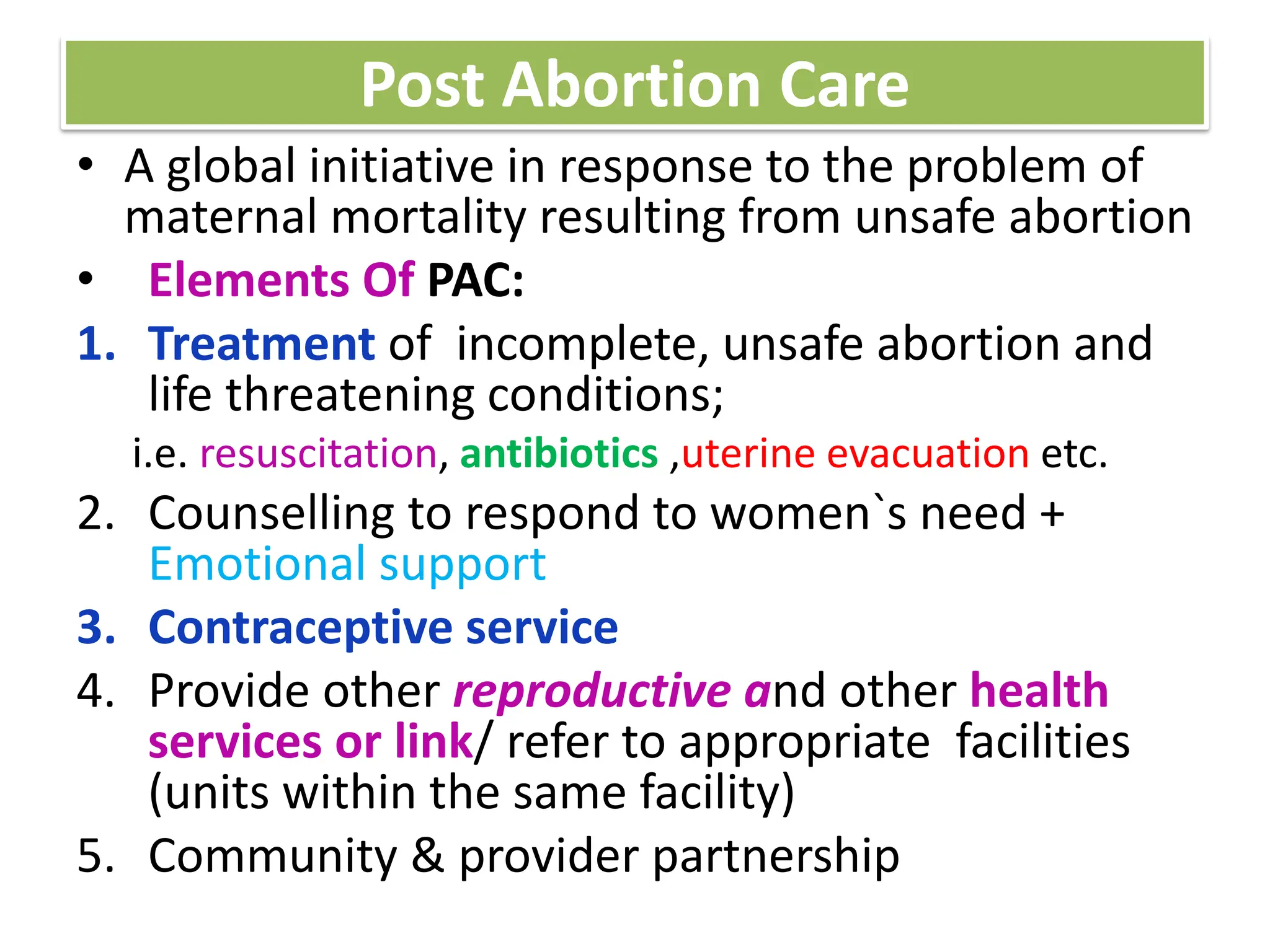 Post Abortion Care
• A global initiative in response to the problem of
maternal mortality resulting from unsafe abortion
• Elements Of PAC:
1. Treatment of incomplete, unsafe abortion and
life threatening conditions;
i.e. resuscitation, antibiotics ,uterine evacuation etc.
2. Counselling to respond to women`s need +
Emotional support
3. Contraceptive service
4. Provide other reproductive and other health
services or link/ refer to appropriate facilities
(units within the same facility)
5. Community & provider partnership
 