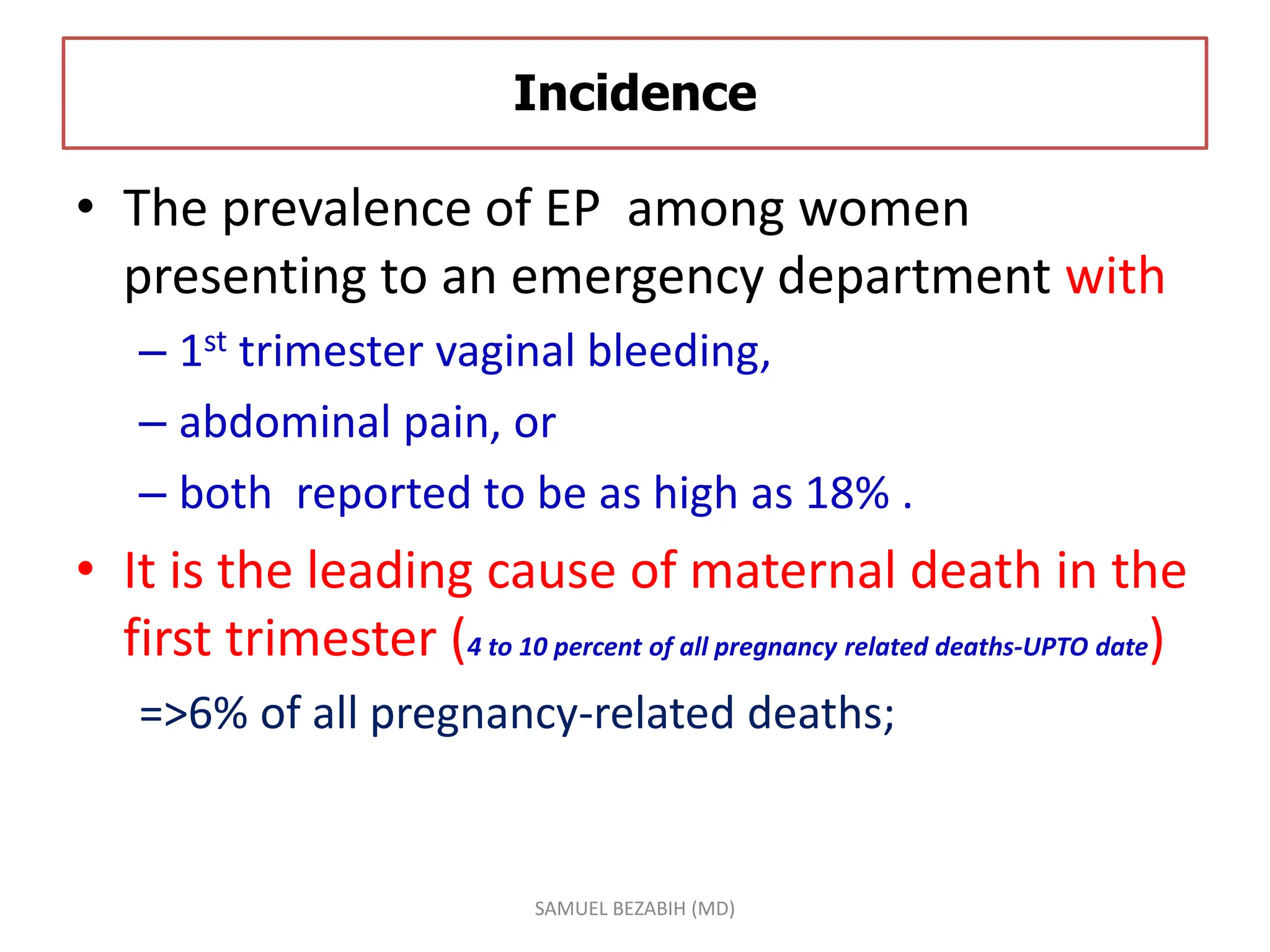Incidence
• The prevalence of EP among women
presenting to an emergency department with
– 1st trimester vaginal bleeding,
– abdominal pain, or
– both reported to be as high as 18% .
• It is the leading cause of maternal death in the
first trimester (4 to 10 percent of all pregnancy related deaths-UPTO date)
=>6% of all pregnancy-related deaths;
SAMUEL BEZABIH (MD)
 