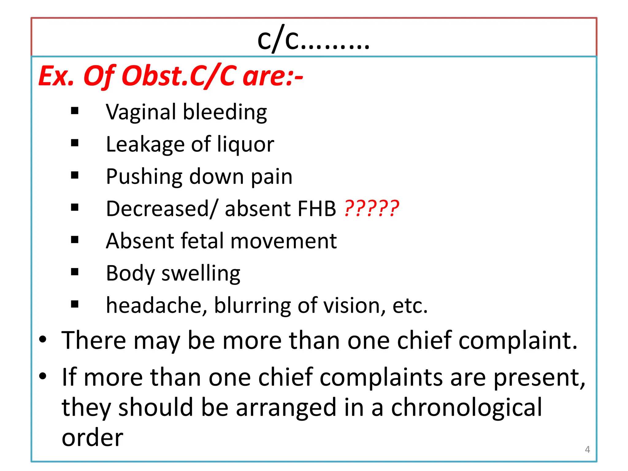 c/c………
Ex. Of Obst.C/C are:-
 Vaginal bleeding
 Leakage of liquor
 Pushing down pain
 Decreased/ absent FHB ?????
 Absent fetal movement
 Body swelling
 headache, blurring of vision, etc.
• There may be more than one chief complaint.
• If more than one chief complaints are present,
they should be arranged in a chronological
order 4
 