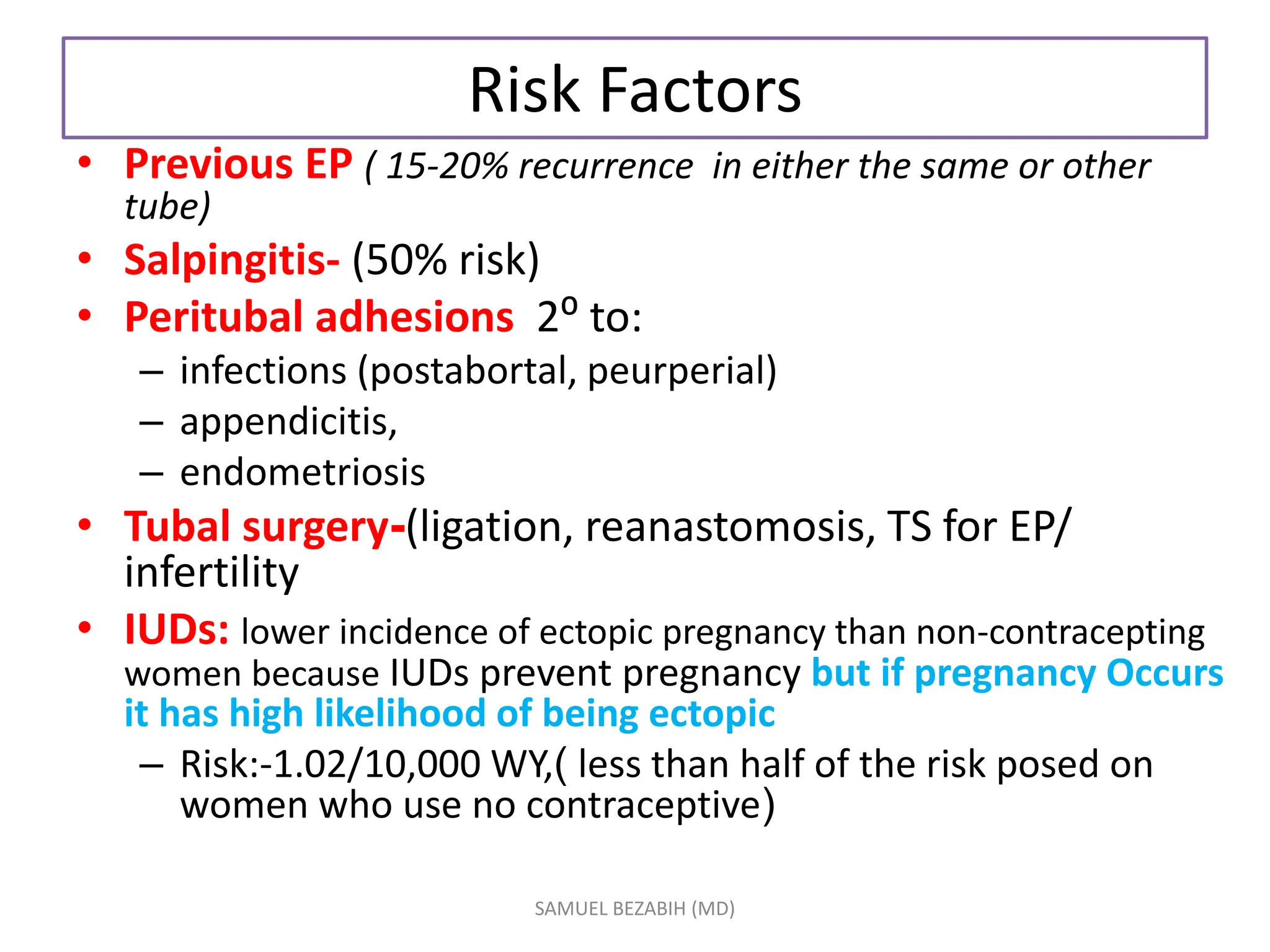 Risk Factors
• Previous EP ( 15-20% recurrence in either the same or other
tube)
• Salpingitis- (50% risk)
• Peritubal adhesions 2⁰ to:
– infections (postabortal, peurperial)
– appendicitis,
– endometriosis
• Tubal surgery-(ligation, reanastomosis, TS for EP/
infertility
• IUDs: lower incidence of ectopic pregnancy than non-contracepting
women because IUDs prevent pregnancy but if pregnancy Occurs
it has high likelihood of being ectopic
– Risk:-1.02/10,000 WY,( less than half of the risk posed on
women who use no contraceptive)
SAMUEL BEZABIH (MD)
 