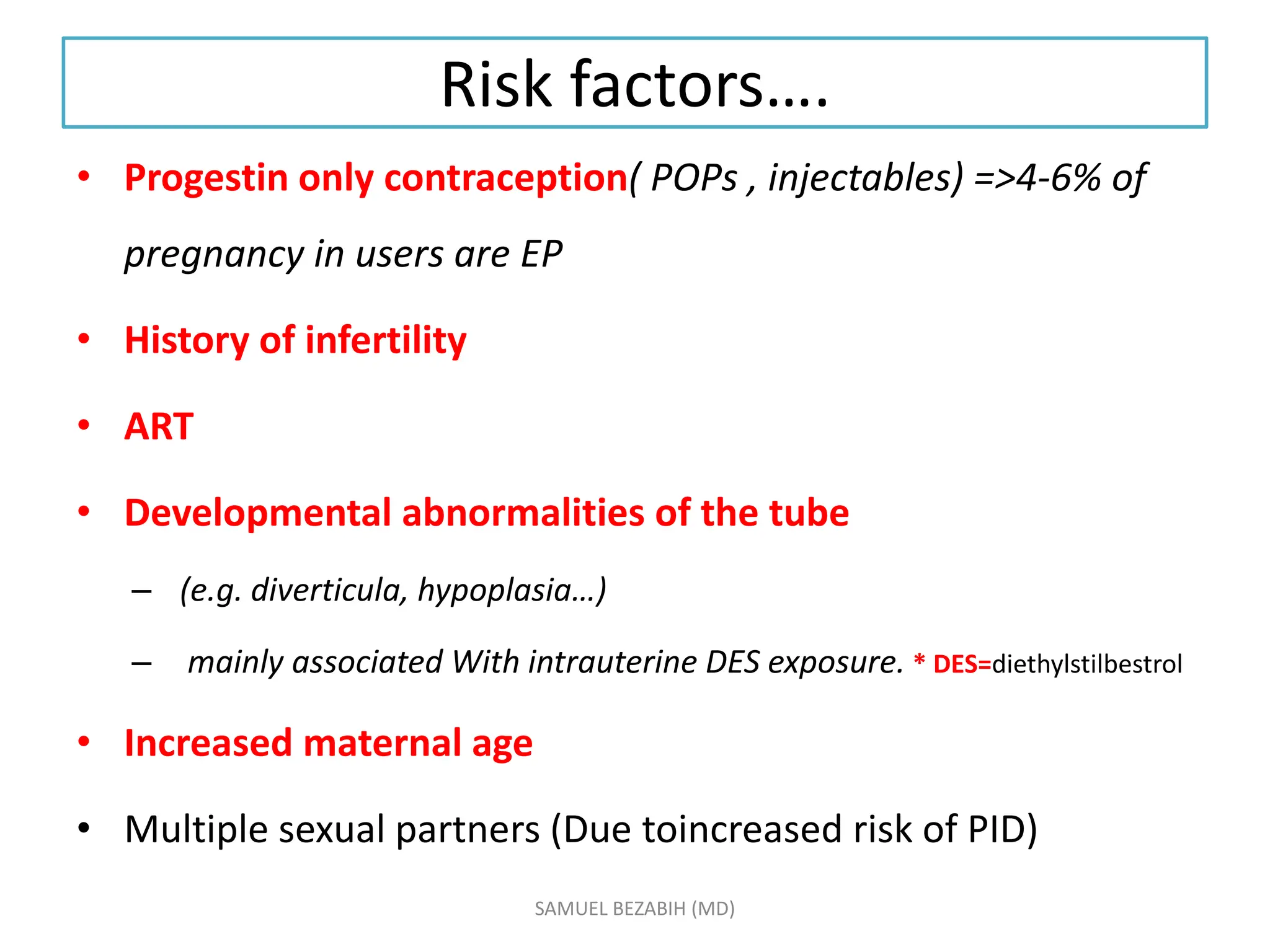 Risk factors….
• Progestin only contraception( POPs , injectables) =>4-6% of
pregnancy in users are EP
• History of infertility
• ART
• Developmental abnormalities of the tube
– (e.g. diverticula, hypoplasia…)
– mainly associated With intrauterine DES exposure. * DES=diethylstilbestrol
• Increased maternal age
• Multiple sexual partners (Due toincreased risk of PID)
SAMUEL BEZABIH (MD)
 