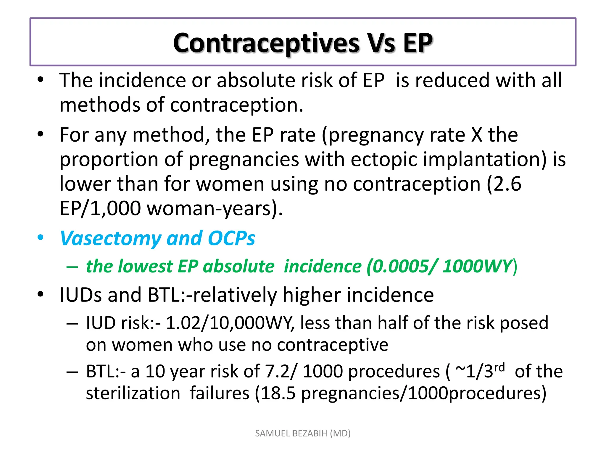 Contraceptives Vs EP
• The incidence or absolute risk of EP is reduced with all
methods of contraception.
• For any method, the EP rate (pregnancy rate X the
proportion of pregnancies with ectopic implantation) is
lower than for women using no contraception (2.6
EP/1,000 woman-years).
• Vasectomy and OCPs
– the lowest EP absolute incidence (0.0005/ 1000WY)
• IUDs and BTL:-relatively higher incidence
– IUD risk:- 1.02/10,000WY, less than half of the risk posed
on women who use no contraceptive
– BTL:- a 10 year risk of 7.2/ 1000 procedures ( ~1/3rd of the
sterilization failures (18.5 pregnancies/1000procedures)
SAMUEL BEZABIH (MD)
 