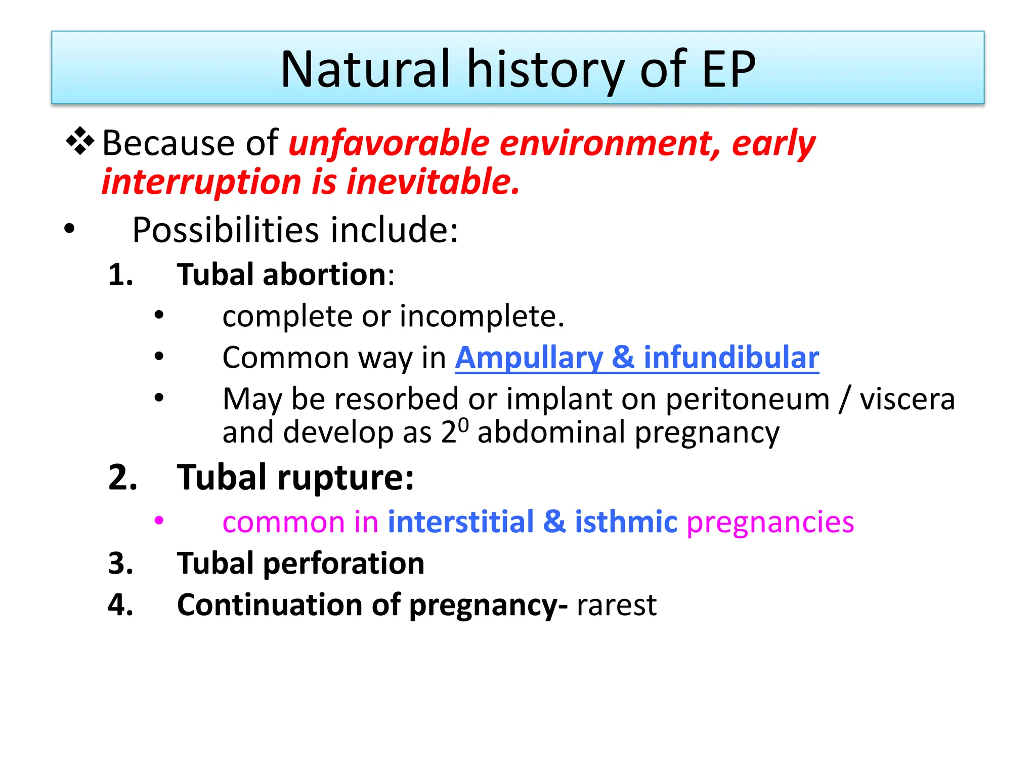 Natural history of EP
Because of unfavorable environment, early
interruption is inevitable.
• Possibilities include:
1. Tubal abortion:
• complete or incomplete.
• Common way in Ampullary & infundibular
• May be resorbed or implant on peritoneum / viscera
and develop as 20 abdominal pregnancy
2. Tubal rupture:
• common in interstitial & isthmic pregnancies
3. Tubal perforation
4. Continuation of pregnancy- rarest
 