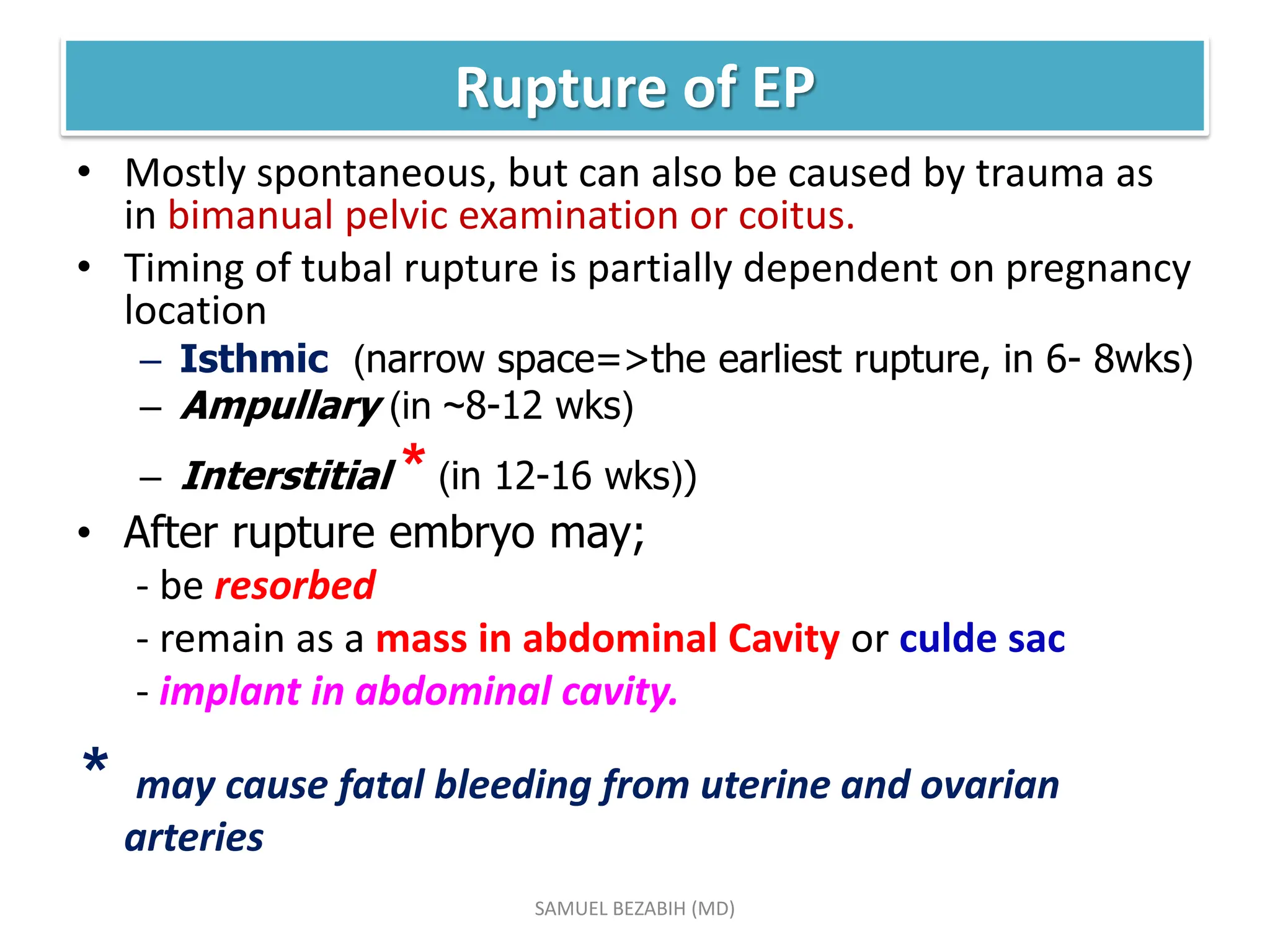 Rupture of EP
• Mostly spontaneous, but can also be caused by trauma as
in bimanual pelvic examination or coitus.
• Timing of tubal rupture is partially dependent on pregnancy
location
– Isthmic (narrow space=>the earliest rupture, in 6- 8wks)
– Ampullary (in ~8-12 wks)
– Interstitial * (in 12-16 wks))
• After rupture embryo may;
- be resorbed
- remain as a mass in abdominal Cavity or culde sac
- implant in abdominal cavity.
* may cause fatal bleeding from uterine and ovarian
arteries
SAMUEL BEZABIH (MD)
 