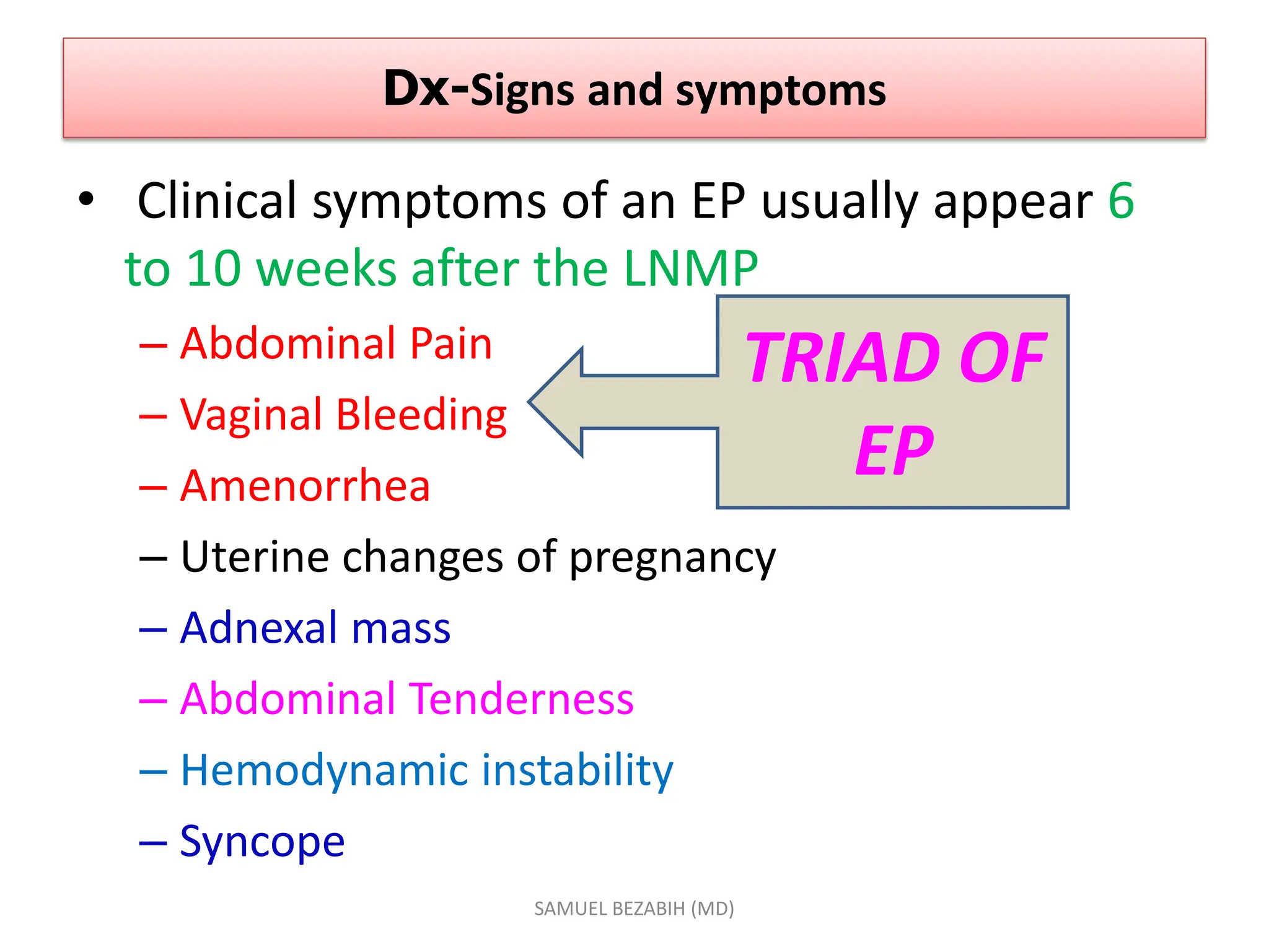Dx-Signs and symptoms
• Clinical symptoms of an EP usually appear 6
to 10 weeks after the LNMP
– Abdominal Pain
– Vaginal Bleeding
– Amenorrhea
– Uterine changes of pregnancy
– Adnexal mass
– Abdominal Tenderness
– Hemodynamic instability
– Syncope
SAMUEL BEZABIH (MD)
TRIAD OF
EP
 