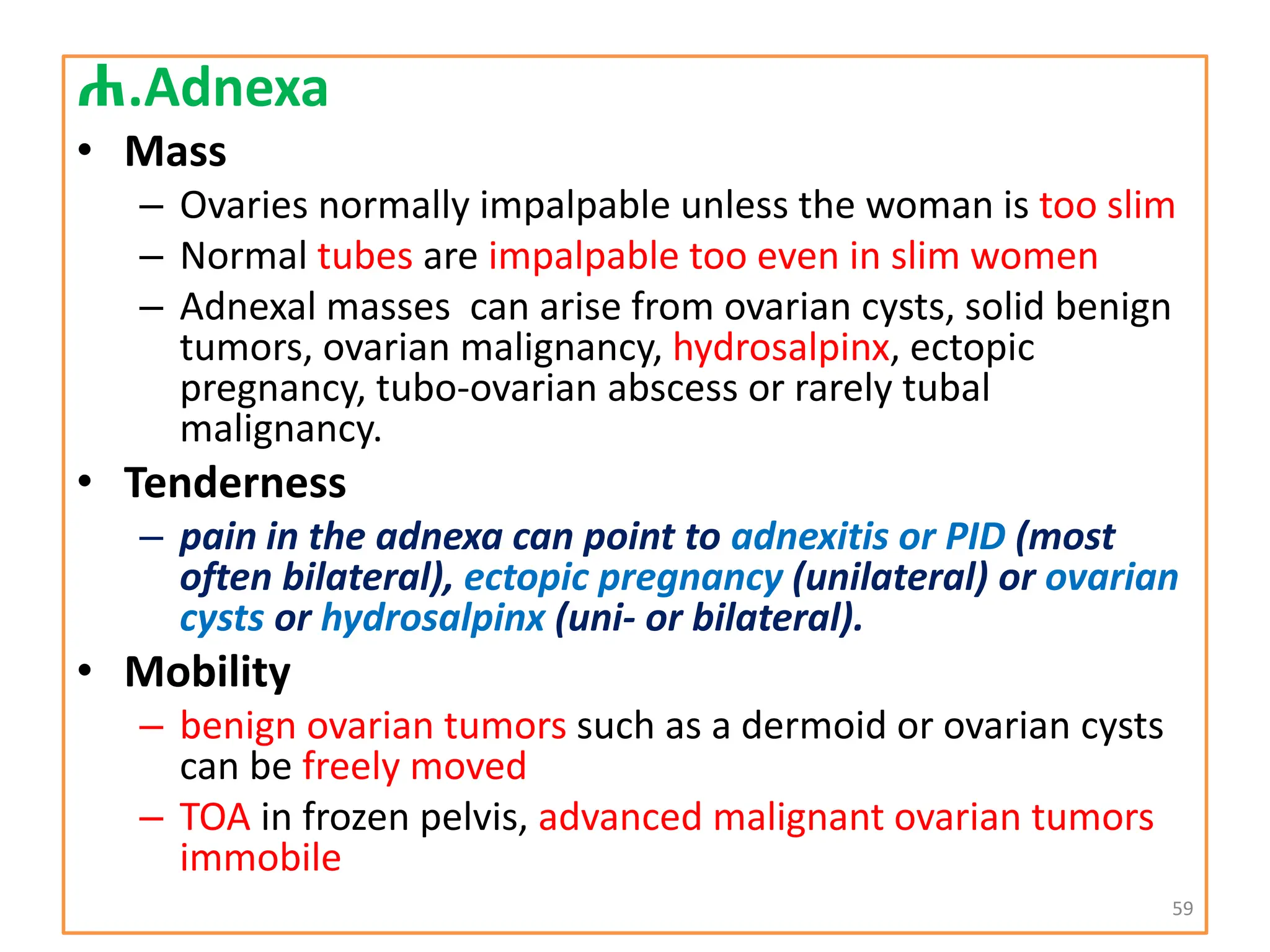 ሐ.Adnexa
• Mass
– Ovaries normally impalpable unless the woman is too slim
– Normal tubes are impalpable too even in slim women
– Adnexal masses can arise from ovarian cysts, solid benign
tumors, ovarian malignancy, hydrosalpinx, ectopic
pregnancy, tubo-ovarian abscess or rarely tubal
malignancy.
• Tenderness
– pain in the adnexa can point to adnexitis or PID (most
often bilateral), ectopic pregnancy (unilateral) or ovarian
cysts or hydrosalpinx (uni- or bilateral).
• Mobility
– benign ovarian tumors such as a dermoid or ovarian cysts
can be freely moved
– TOA in frozen pelvis, advanced malignant ovarian tumors
immobile
59
 