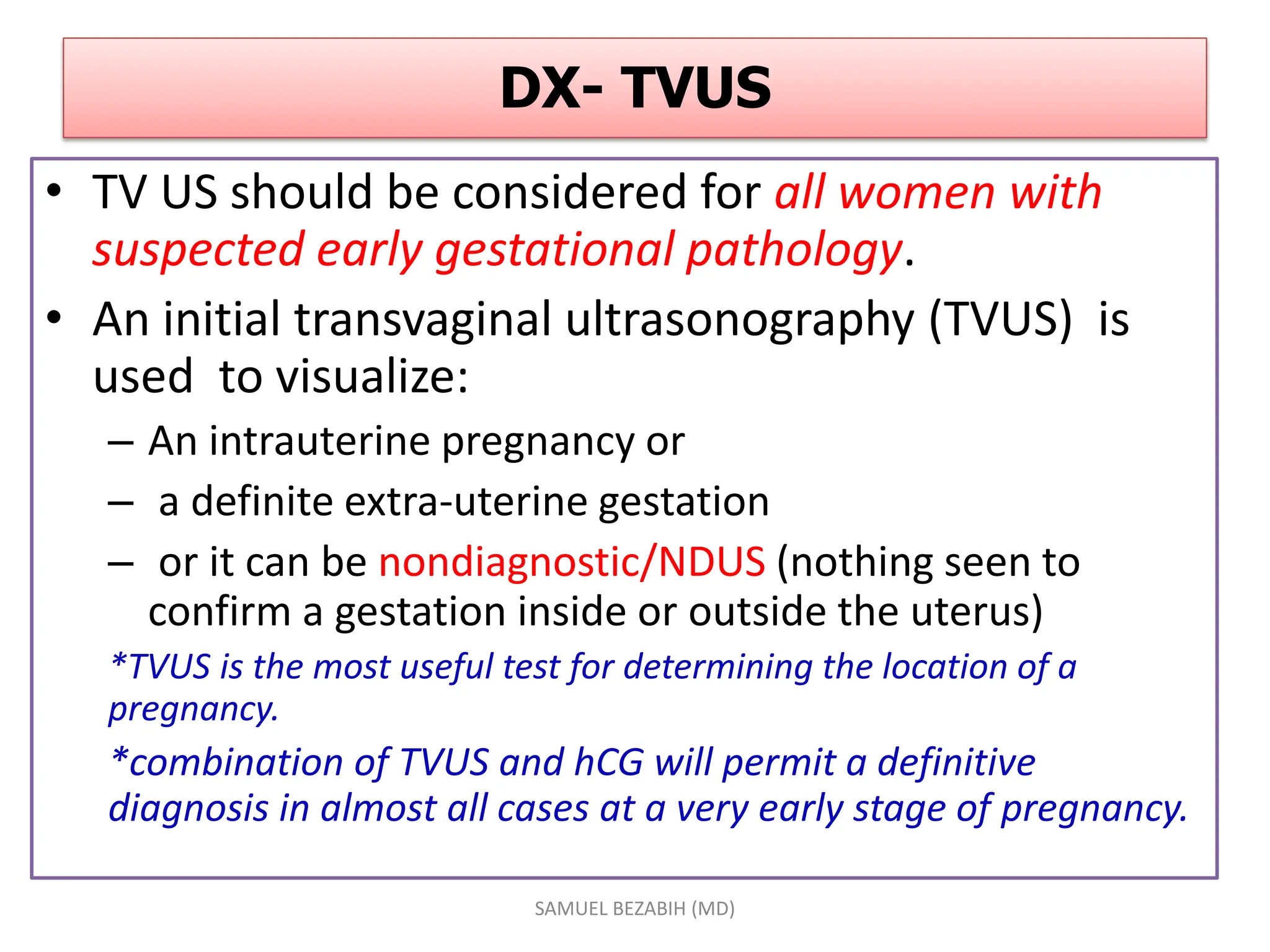 DX- TVUS
• TV US should be considered for all women with
suspected early gestational pathology.
• An initial transvaginal ultrasonography (TVUS) is
used to visualize:
– An intrauterine pregnancy or
– a definite extra-uterine gestation
– or it can be nondiagnostic/NDUS (nothing seen to
confirm a gestation inside or outside the uterus)
*TVUS is the most useful test for determining the location of a
pregnancy.
*combination of TVUS and hCG will permit a definitive
diagnosis in almost all cases at a very early stage of pregnancy.
SAMUEL BEZABIH (MD)
 
