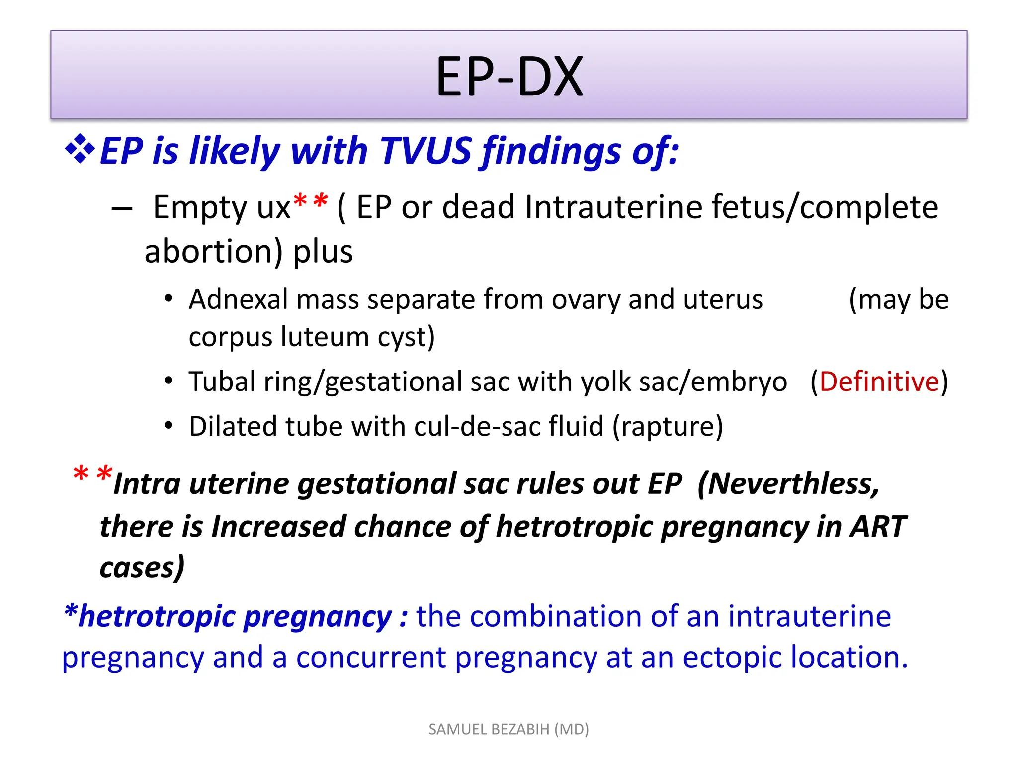 EP-DX
EP is likely with TVUS findings of:
– Empty ux** ( EP or dead Intrauterine fetus/complete
abortion) plus
• Adnexal mass separate from ovary and uterus (may be
corpus luteum cyst)
• Tubal ring/gestational sac with yolk sac/embryo (Definitive)
• Dilated tube with cul-de-sac fluid (rapture)
**Intra uterine gestational sac rules out EP (Neverthless,
there is Increased chance of hetrotropic pregnancy in ART
cases)
*hetrotropic pregnancy : the combination of an intrauterine
pregnancy and a concurrent pregnancy at an ectopic location.
SAMUEL BEZABIH (MD)
 