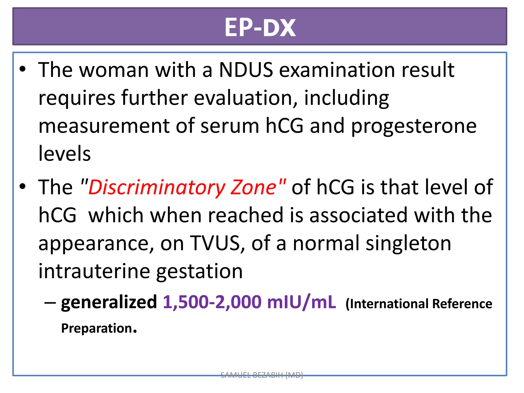 EP-DX
• The woman with a NDUS examination result
requires further evaluation, including
measurement of serum hCG and progesterone
levels
• The "Discriminatory Zone" of hCG is that level of
hCG which when reached is associated with the
appearance, on TVUS, of a normal singleton
intrauterine gestation
– generalized 1,500-2,000 mIU/mL (International Reference
Preparation.
SAMUEL BEZABIH (MD)
 