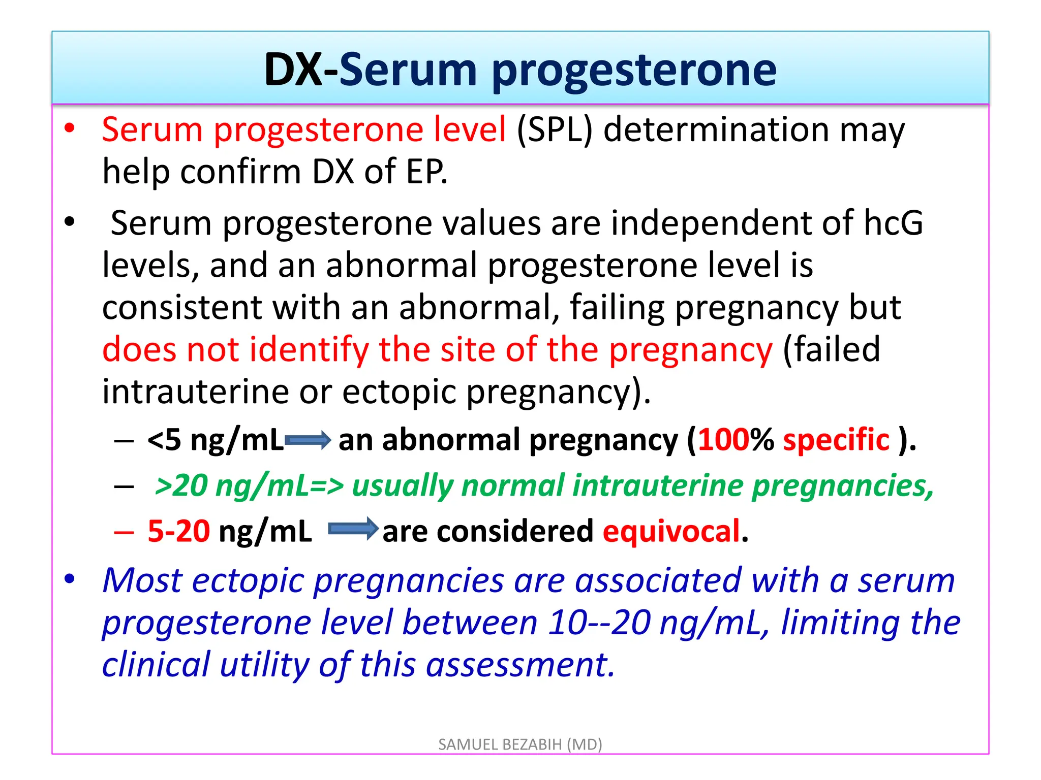 DX-Serum progesterone
• Serum progesterone level (SPL) determination may
help confirm DX of EP.
• Serum progesterone values are independent of hcG
levels, and an abnormal progesterone level is
consistent with an abnormal, failing pregnancy but
does not identify the site of the pregnancy (failed
intrauterine or ectopic pregnancy).
– <5 ng/mL an abnormal pregnancy (100% specific ).
– >20 ng/mL=> usually normal intrauterine pregnancies,
– 5-20 ng/mL are considered equivocal.
• Most ectopic pregnancies are associated with a serum
progesterone level between 10--20 ng/mL, limiting the
clinical utility of this assessment.
SAMUEL BEZABIH (MD)
 