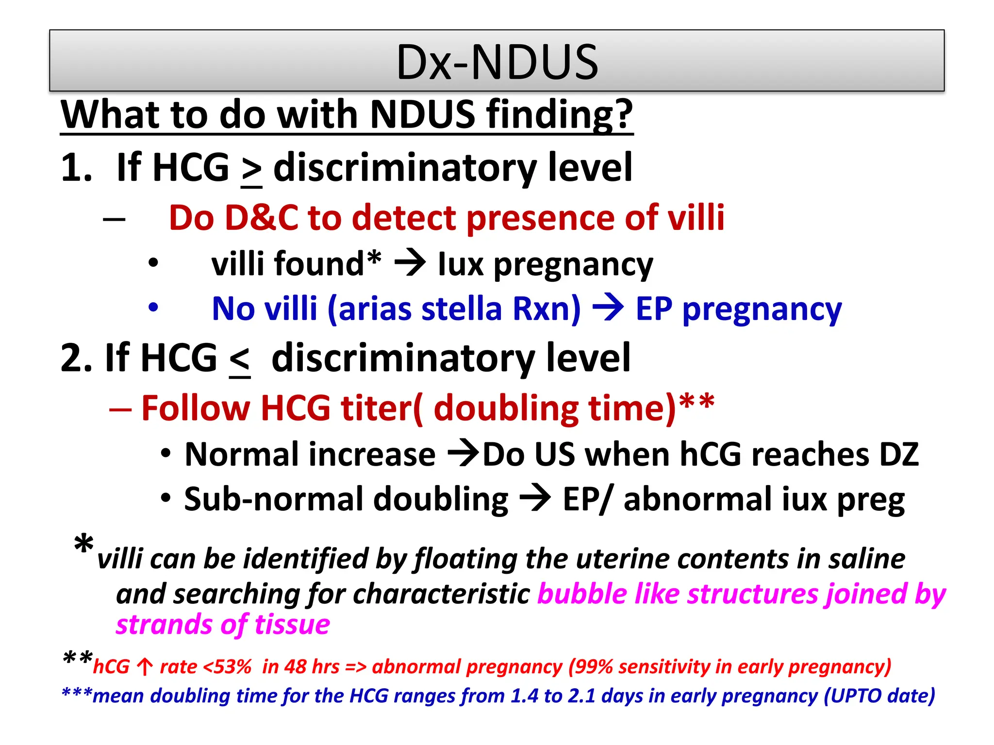 Dx-NDUS
What to do with NDUS finding?
1. If HCG > discriminatory level
– Do D&C to detect presence of villi
• villi found*  Iux pregnancy
• No villi (arias stella Rxn)  EP pregnancy
2. If HCG < discriminatory level
– Follow HCG titer( doubling time)**
• Normal increase Do US when hCG reaches DZ
• Sub-normal doubling  EP/ abnormal iux preg
*villi can be identified by floating the uterine contents in saline
and searching for characteristic bubble like structures joined by
strands of tissue
**hCG ↑ rate <53% in 48 hrs => abnormal pregnancy (99% sensitivity in early pregnancy)
***mean doubling time for the HCG ranges from 1.4 to 2.1 days in early pregnancy (UPTO date)
 