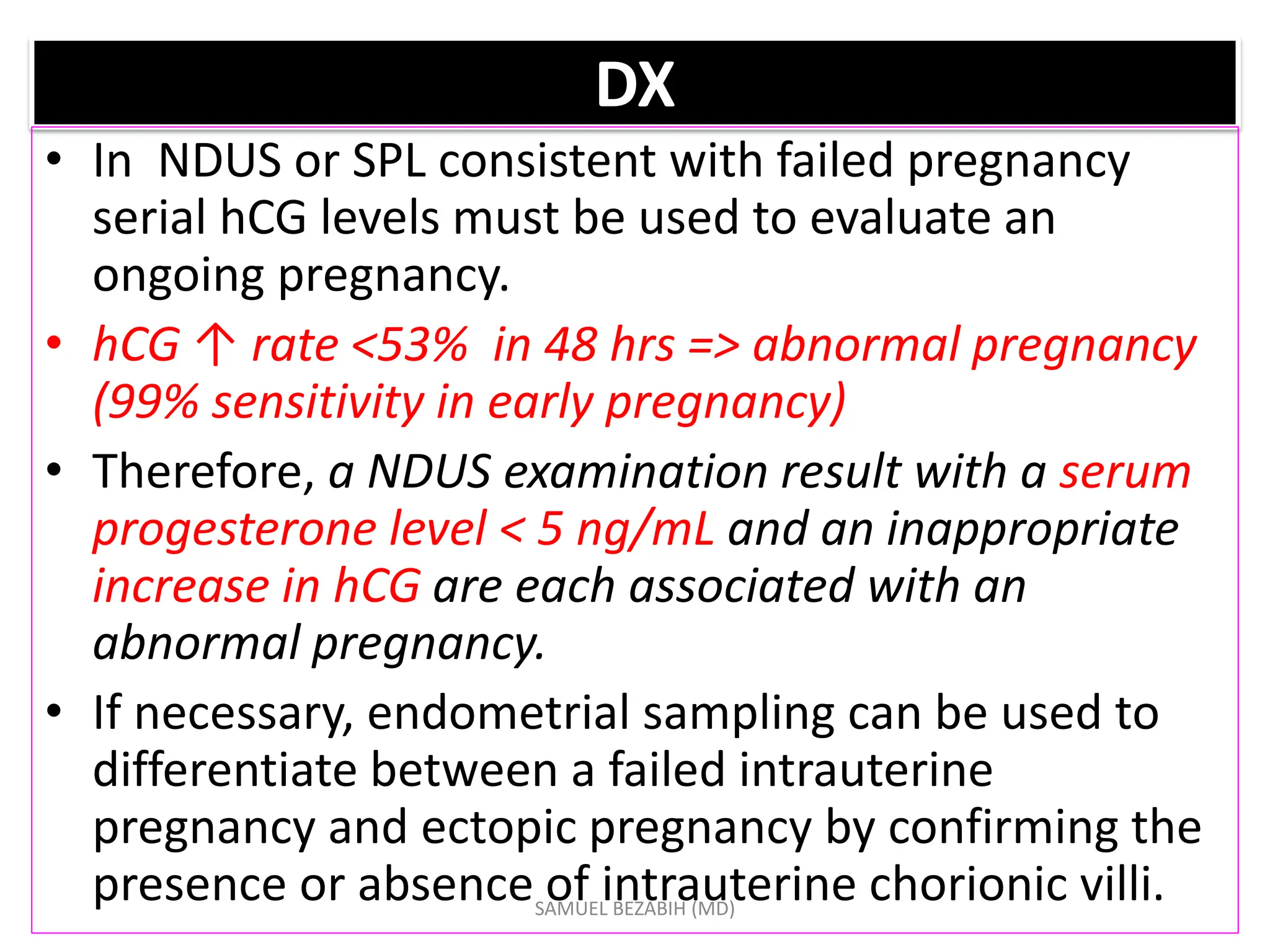 DX
• In NDUS or SPL consistent with failed pregnancy
serial hCG levels must be used to evaluate an
ongoing pregnancy.
• hCG ↑ rate <53% in 48 hrs => abnormal pregnancy
(99% sensitivity in early pregnancy)
• Therefore, a NDUS examination result with a serum
progesterone level < 5 ng/mL and an inappropriate
increase in hCG are each associated with an
abnormal pregnancy.
• If necessary, endometrial sampling can be used to
differentiate between a failed intrauterine
pregnancy and ectopic pregnancy by confirming the
presence or absence of intrauterine chorionic villi.
SAMUEL BEZABIH (MD)
 
