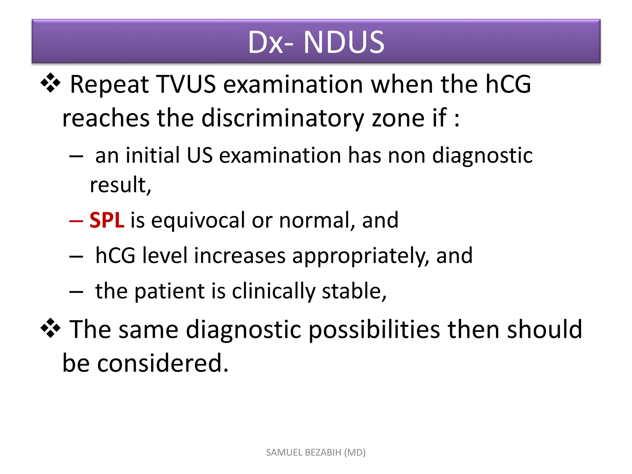 Dx- NDUS
 Repeat TVUS examination when the hCG
reaches the discriminatory zone if :
– an initial US examination has non diagnostic
result,
– SPL is equivocal or normal, and
– hCG level increases appropriately, and
– the patient is clinically stable,
 The same diagnostic possibilities then should
be considered.
SAMUEL BEZABIH (MD)
 