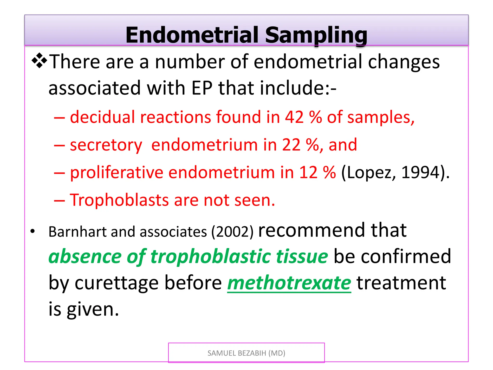 Endometrial Sampling
There are a number of endometrial changes
associated with EP that include:-
– decidual reactions found in 42 % of samples,
– secretory endometrium in 22 %, and
– proliferative endometrium in 12 % (Lopez, 1994).
– Trophoblasts are not seen.
• Barnhart and associates (2002) recommend that
absence of trophoblastic tissue be confirmed
by curettage before methotrexate treatment
is given.
SAMUEL BEZABIH (MD)
 