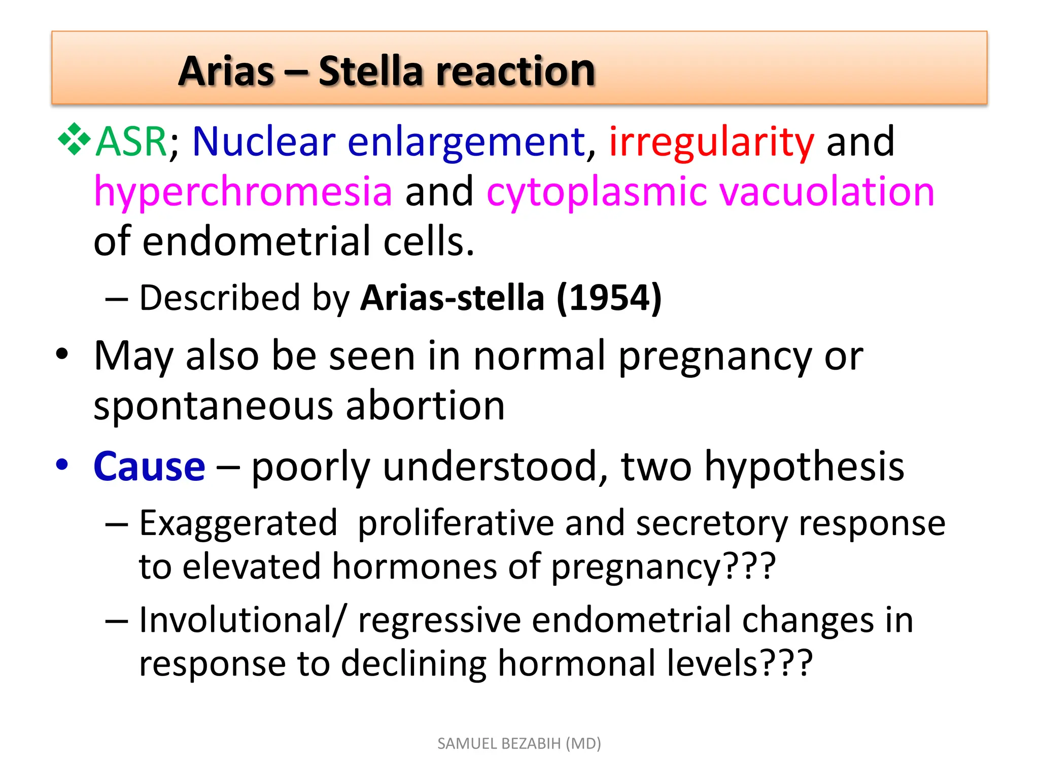 Arias – Stella reaction
ASR; Nuclear enlargement, irregularity and
hyperchromesia and cytoplasmic vacuolation
of endometrial cells.
– Described by Arias-stella (1954)
• May also be seen in normal pregnancy or
spontaneous abortion
• Cause – poorly understood, two hypothesis
– Exaggerated proliferative and secretory response
to elevated hormones of pregnancy???
– Involutional/ regressive endometrial changes in
response to declining hormonal levels???
SAMUEL BEZABIH (MD)
 