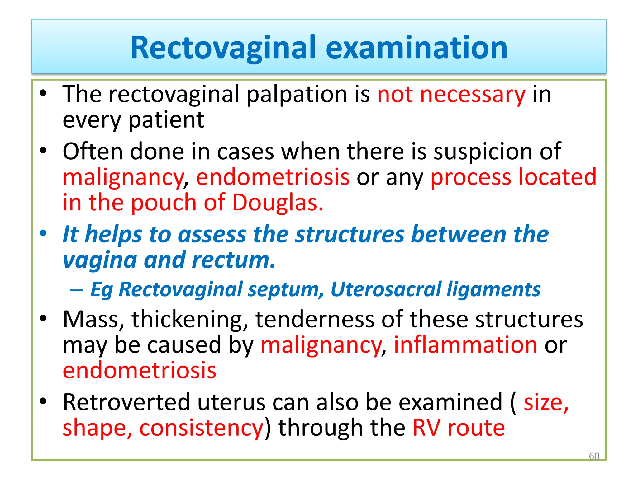 Rectovaginal examination
• The rectovaginal palpation is not necessary in
every patient
• Often done in cases when there is suspicion of
malignancy, endometriosis or any process located
in the pouch of Douglas.
• It helps to assess the structures between the
vagina and rectum.
– Eg Rectovaginal septum, Uterosacral ligaments
• Mass, thickening, tenderness of these structures
may be caused by malignancy, inflammation or
endometriosis
• Retroverted uterus can also be examined ( size,
shape, consistency) through the RV route
60
 