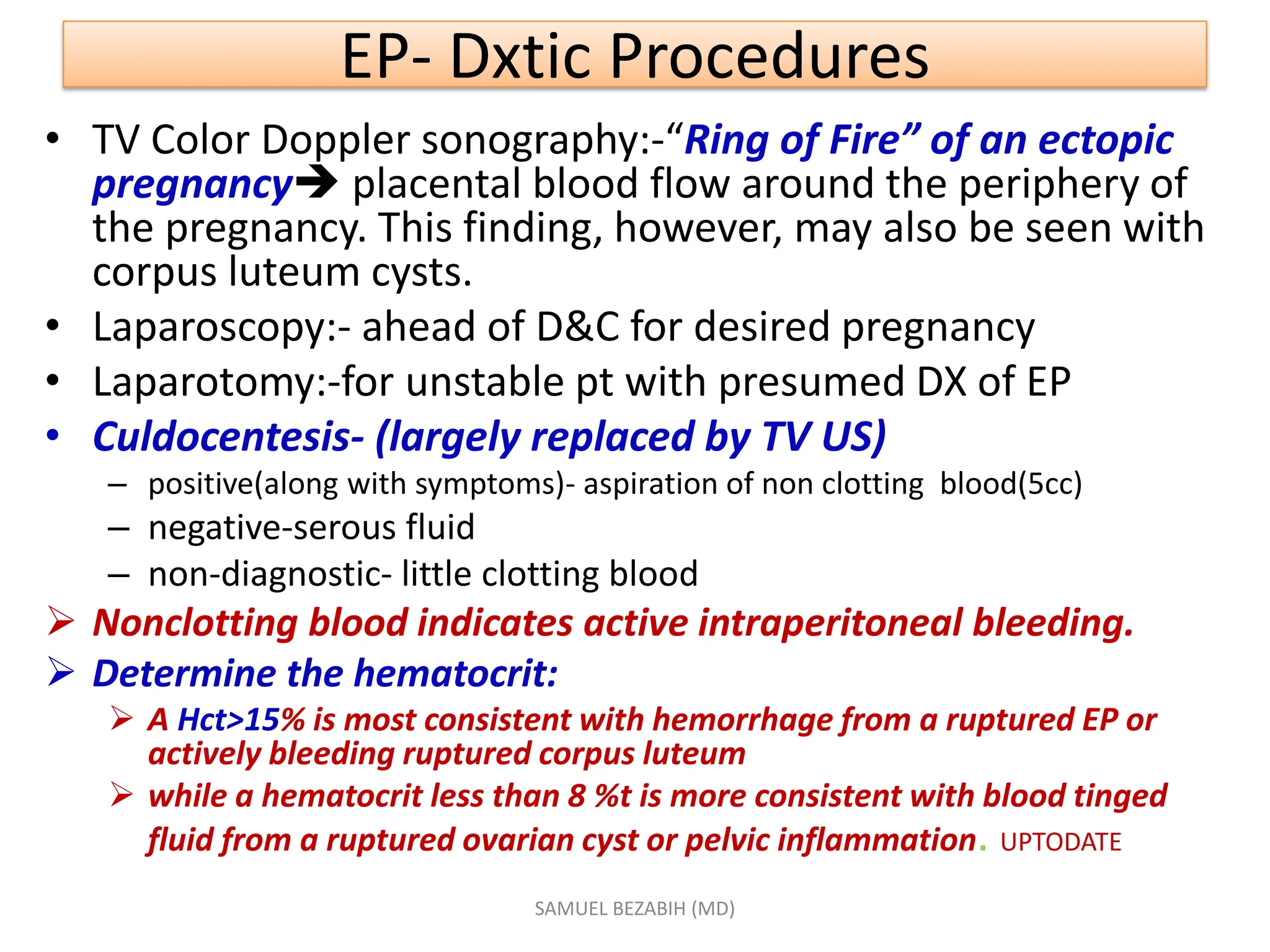 EP- Dxtic Procedures
• TV Color Doppler sonography:-“Ring of Fire” of an ectopic
pregnancy placental blood flow around the periphery of
the pregnancy. This finding, however, may also be seen with
corpus luteum cysts.
• Laparoscopy:- ahead of D&C for desired pregnancy
• Laparotomy:-for unstable pt with presumed DX of EP
• Culdocentesis- (largely replaced by TV US)
– positive(along with symptoms)- aspiration of non clotting blood(5cc)
– negative-serous fluid
– non-diagnostic- little clotting blood
 Nonclotting blood indicates active intraperitoneal bleeding.
 Determine the hematocrit:
 A Hct>15% is most consistent with hemorrhage from a ruptured EP or
actively bleeding ruptured corpus luteum
 while a hematocrit less than 8 %t is more consistent with blood tinged
fluid from a ruptured ovarian cyst or pelvic inflammation. UPTODATE
SAMUEL BEZABIH (MD)
 