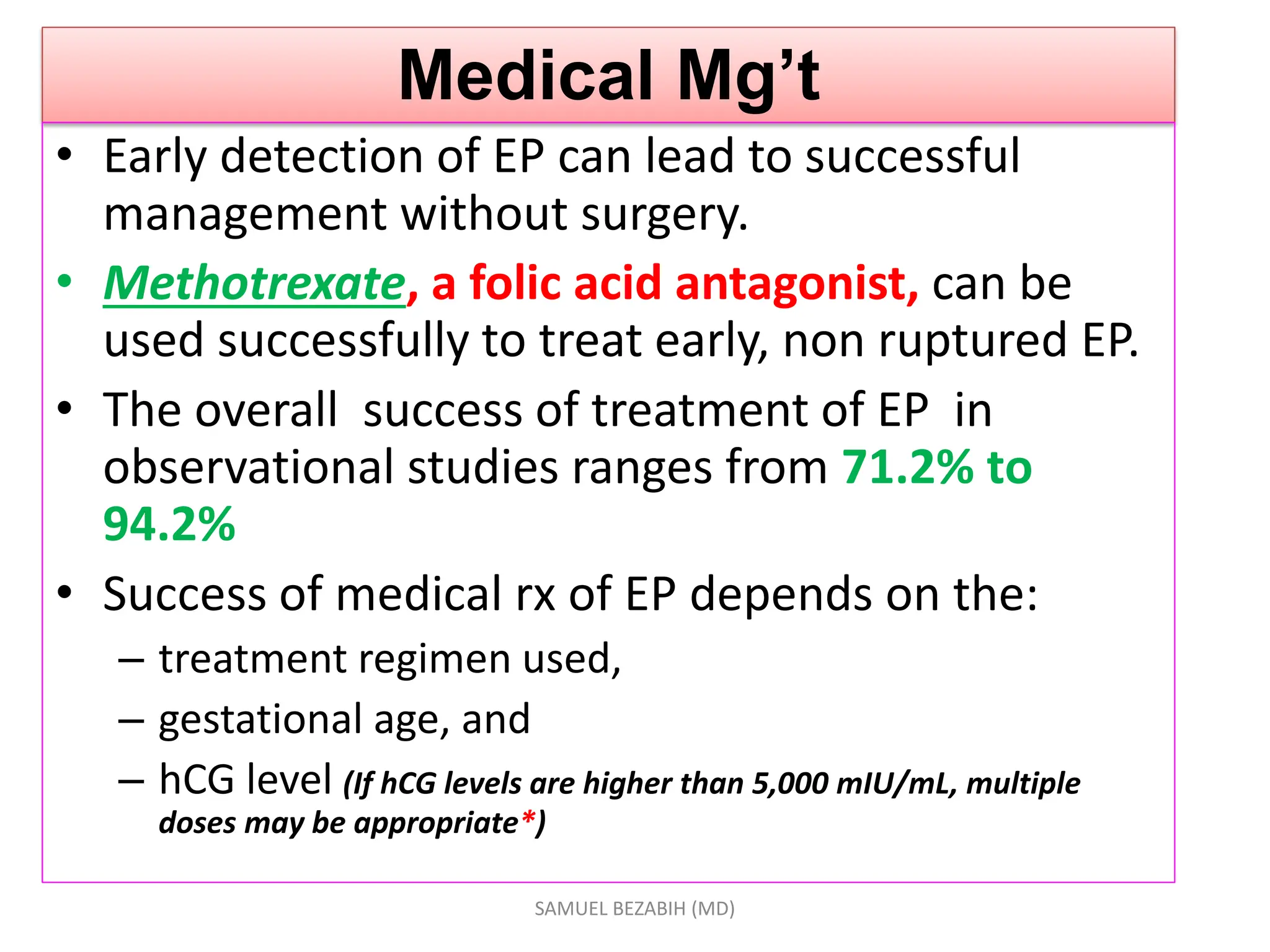 Medical Mg’t
• Early detection of EP can lead to successful
management without surgery.
• Methotrexate, a folic acid antagonist, can be
used successfully to treat early, non ruptured EP.
• The overall success of treatment of EP in
observational studies ranges from 71.2% to
94.2%
• Success of medical rx of EP depends on the:
– treatment regimen used,
– gestational age, and
– hCG level (If hCG levels are higher than 5,000 mIU/mL, multiple
doses may be appropriate*)
SAMUEL BEZABIH (MD)
 