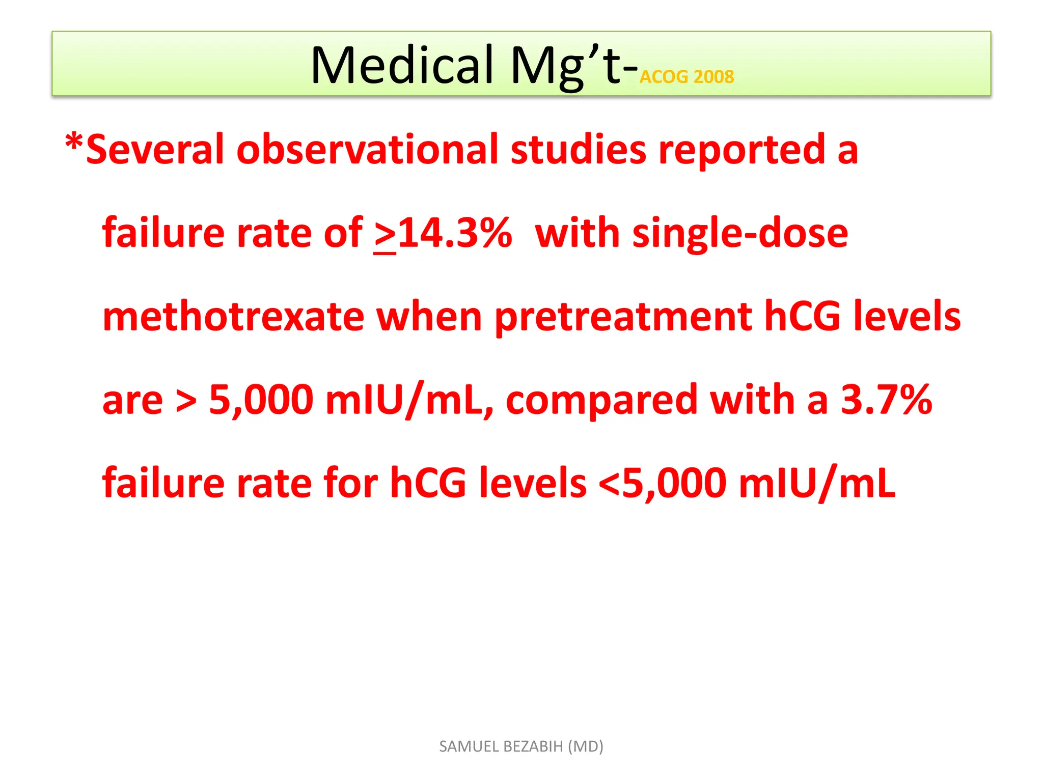 Medical Mg’t-ACOG 2008
*Several observational studies reported a
failure rate of >14.3% with single-dose
methotrexate when pretreatment hCG levels
are > 5,000 mIU/mL, compared with a 3.7%
failure rate for hCG levels <5,000 mIU/mL
SAMUEL BEZABIH (MD)
 