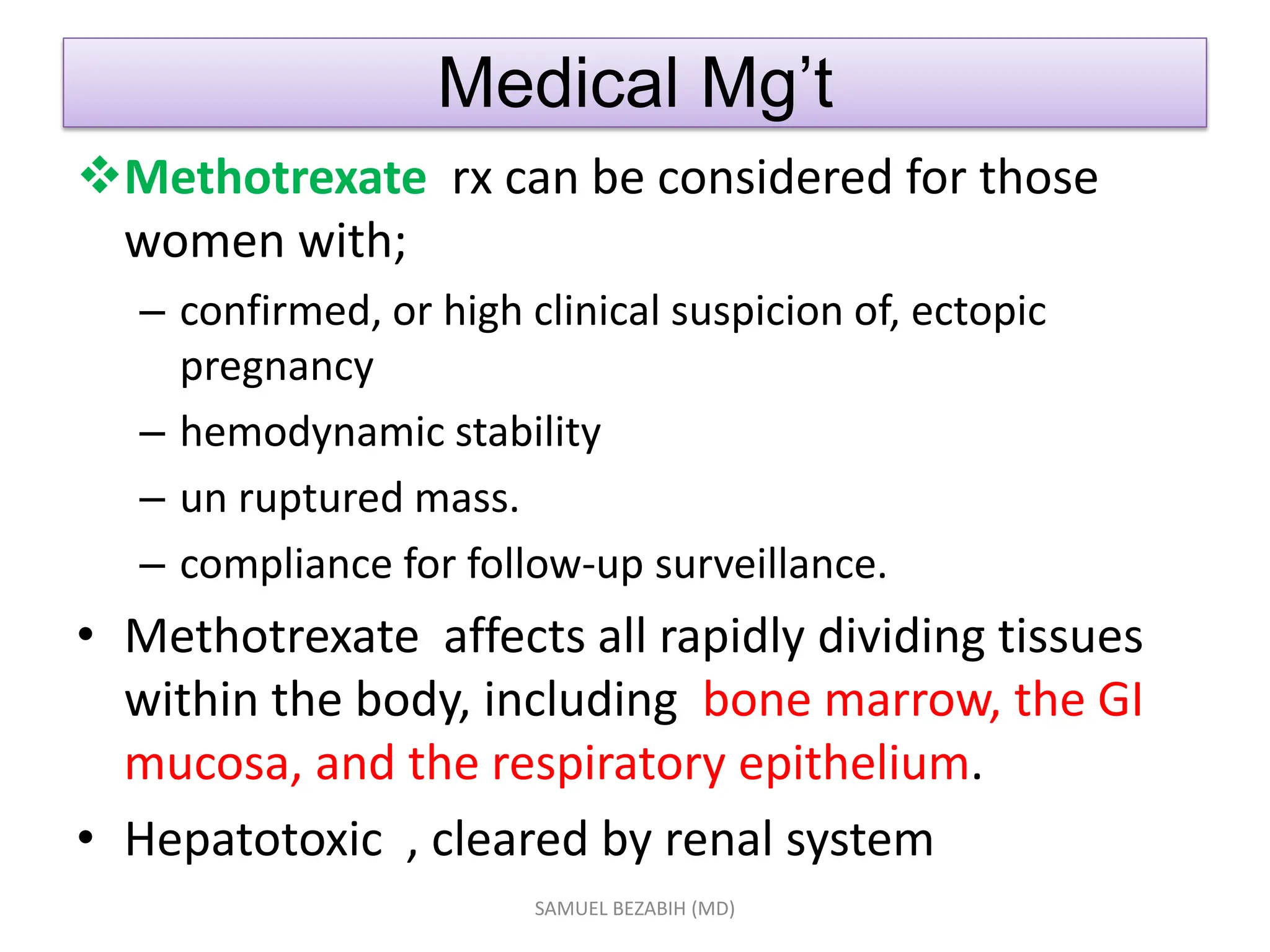Medical Mg’t
Methotrexate rx can be considered for those
women with;
– confirmed, or high clinical suspicion of, ectopic
pregnancy
– hemodynamic stability
– un ruptured mass.
– compliance for follow-up surveillance.
• Methotrexate affects all rapidly dividing tissues
within the body, including bone marrow, the GI
mucosa, and the respiratory epithelium.
• Hepatotoxic , cleared by renal system
SAMUEL BEZABIH (MD)
 