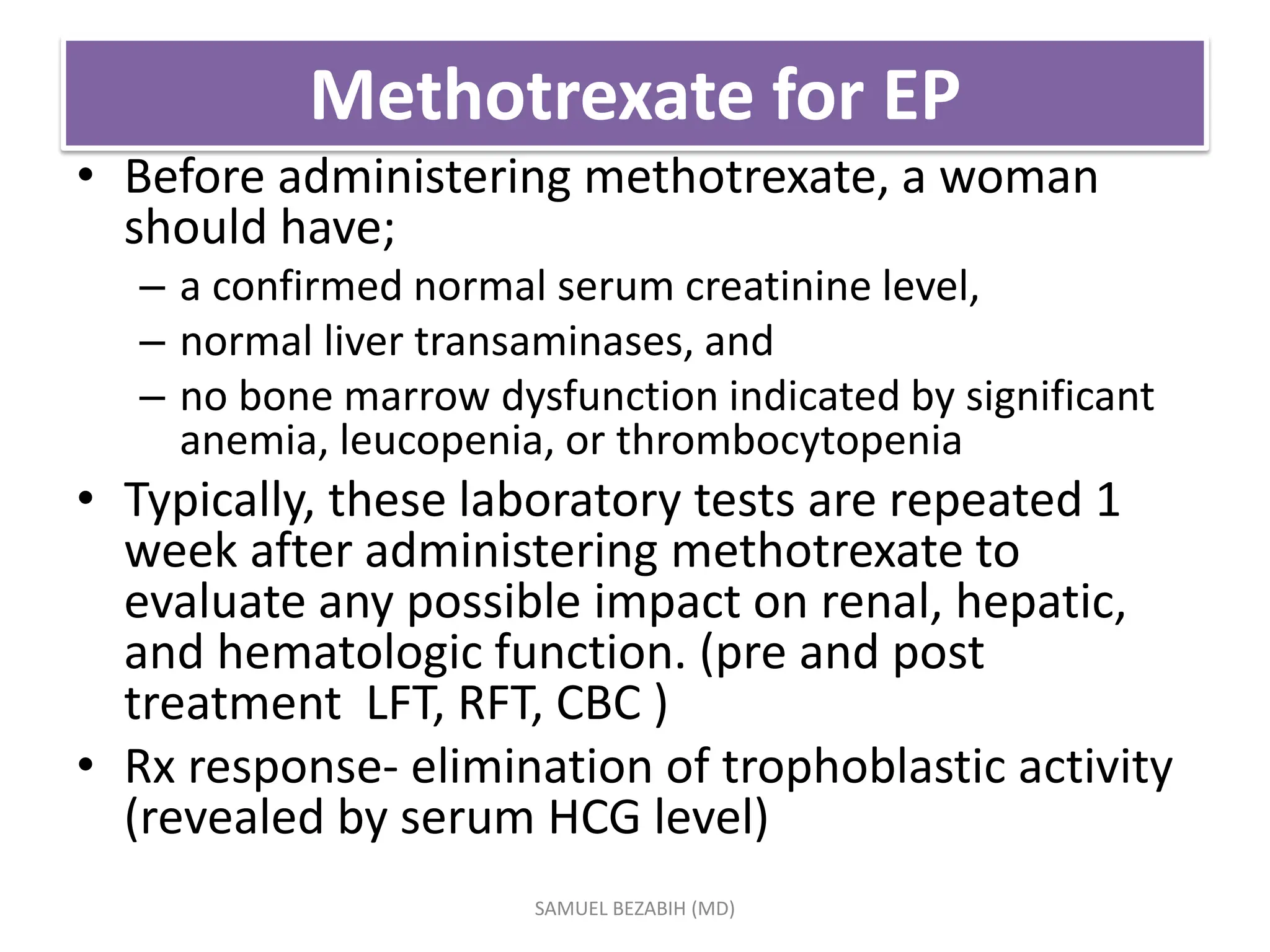 Methotrexate for EP
• Before administering methotrexate, a woman
should have;
– a confirmed normal serum creatinine level,
– normal liver transaminases, and
– no bone marrow dysfunction indicated by significant
anemia, leucopenia, or thrombocytopenia
• Typically, these laboratory tests are repeated 1
week after administering methotrexate to
evaluate any possible impact on renal, hepatic,
and hematologic function. (pre and post
treatment LFT, RFT, CBC )
• Rx response- elimination of trophoblastic activity
(revealed by serum HCG level)
SAMUEL BEZABIH (MD)
 