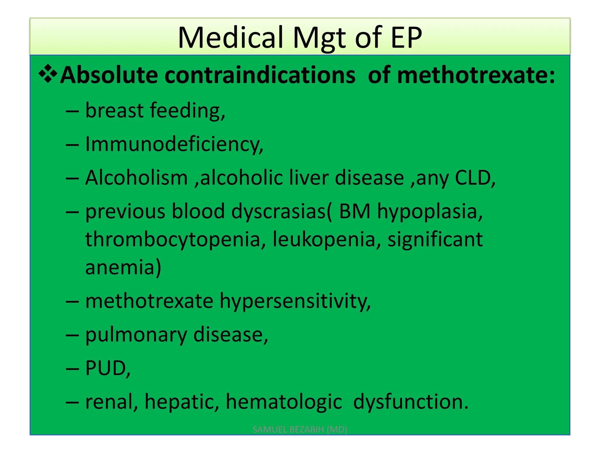 Medical Mgt of EP
Absolute contraindications of methotrexate:
– breast feeding,
– Immunodeficiency,
– Alcoholism ,alcoholic liver disease ,any CLD,
– previous blood dyscrasias( BM hypoplasia,
thrombocytopenia, leukopenia, significant
anemia)
– methotrexate hypersensitivity,
– pulmonary disease,
– PUD,
– renal, hepatic, hematologic dysfunction.
SAMUEL BEZABIH (MD)
 