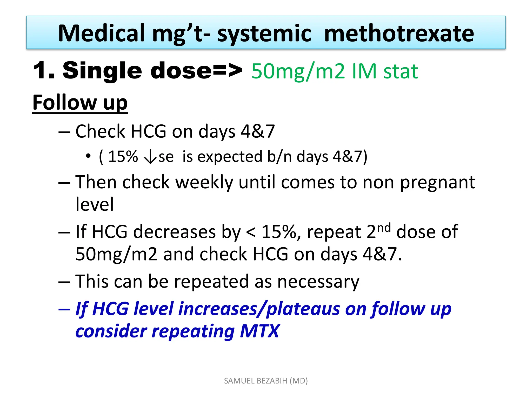 Medical mg’t- systemic methotrexate
1. Single dose=> 50mg/m2 IM stat
Follow up
– Check HCG on days 4&7
• ( 15% ↓se is expected b/n days 4&7)
– Then check weekly until comes to non pregnant
level
– If HCG decreases by < 15%, repeat 2nd dose of
50mg/m2 and check HCG on days 4&7.
– This can be repeated as necessary
– If HCG level increases/plateaus on follow up
consider repeating MTX
SAMUEL BEZABIH (MD)
 