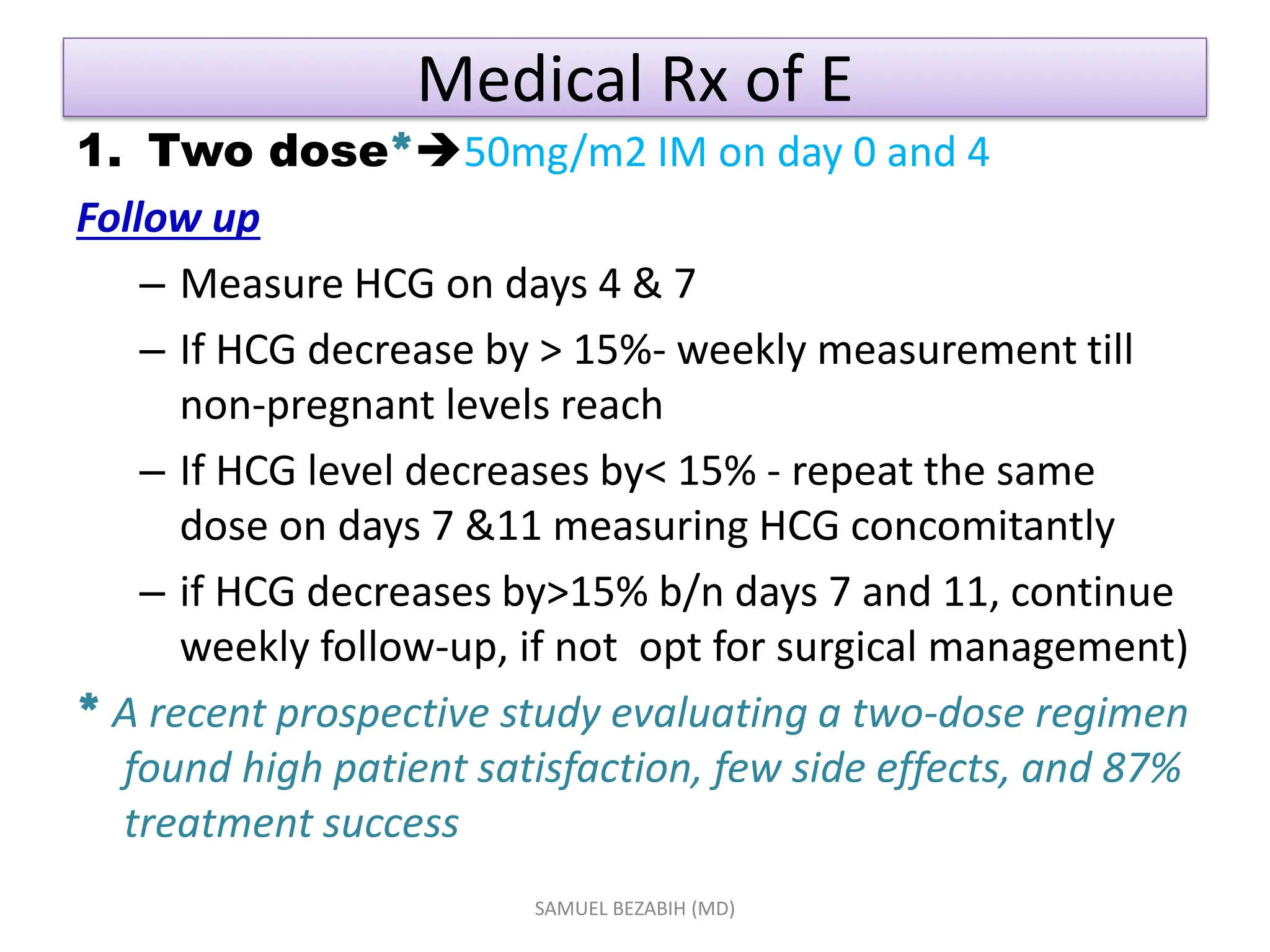 Medical Rx of E
1. Two dose*50mg/m2 IM on day 0 and 4
Follow up
– Measure HCG on days 4 & 7
– If HCG decrease by > 15%- weekly measurement till
non-pregnant levels reach
– If HCG level decreases by< 15% - repeat the same
dose on days 7 &11 measuring HCG concomitantly
– if HCG decreases by>15% b/n days 7 and 11, continue
weekly follow-up, if not opt for surgical management)
* A recent prospective study evaluating a two-dose regimen
found high patient satisfaction, few side effects, and 87%
treatment success
SAMUEL BEZABIH (MD)
 