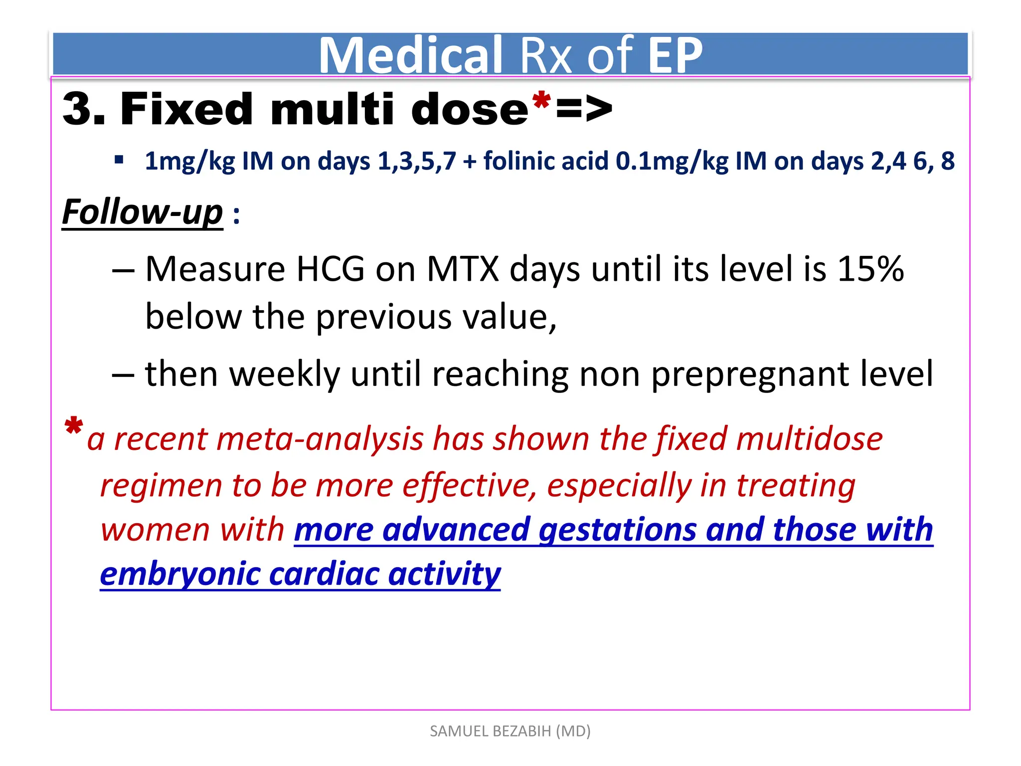 Medical Rx of EP
3. Fixed multi dose*=>
 1mg/kg IM on days 1,3,5,7 + folinic acid 0.1mg/kg IM on days 2,4 6, 8
Follow-up :
– Measure HCG on MTX days until its level is 15%
below the previous value,
– then weekly until reaching non prepregnant level
*a recent meta-analysis has shown the fixed multidose
regimen to be more effective, especially in treating
women with more advanced gestations and those with
embryonic cardiac activity
SAMUEL BEZABIH (MD)
 