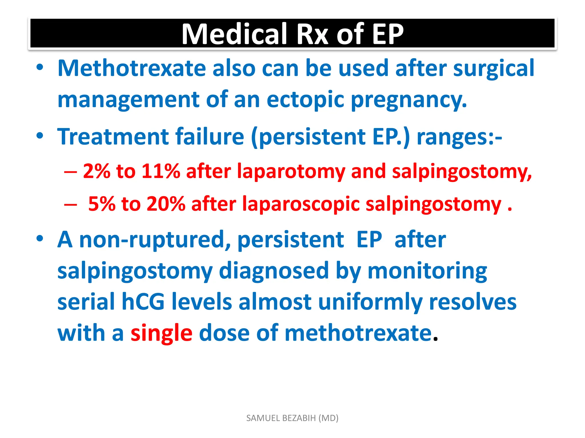Medical Rx of EP
• Methotrexate also can be used after surgical
management of an ectopic pregnancy.
• Treatment failure (persistent EP.) ranges:-
– 2% to 11% after laparotomy and salpingostomy,
– 5% to 20% after laparoscopic salpingostomy .
• A non-ruptured, persistent EP after
salpingostomy diagnosed by monitoring
serial hCG levels almost uniformly resolves
with a single dose of methotrexate.
SAMUEL BEZABIH (MD)
 