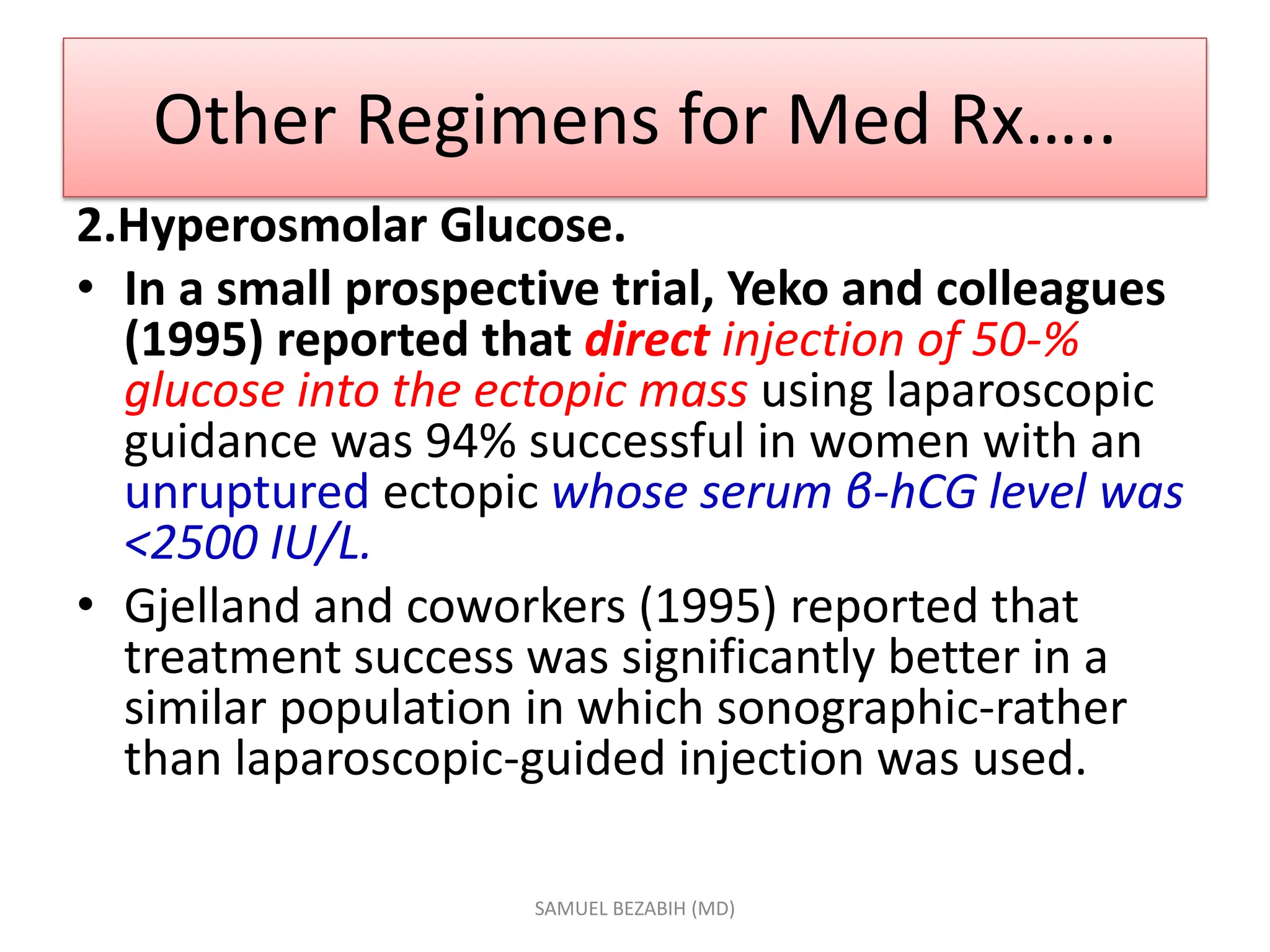 Other Regimens for Med Rx…..
2.Hyperosmolar Glucose.
• In a small prospective trial, Yeko and colleagues
(1995) reported that direct injection of 50-%
glucose into the ectopic mass using laparoscopic
guidance was 94% successful in women with an
unruptured ectopic whose serum β-hCG level was
<2500 IU/L.
• Gjelland and coworkers (1995) reported that
treatment success was significantly better in a
similar population in which sonographic-rather
than laparoscopic-guided injection was used.
SAMUEL BEZABIH (MD)
 