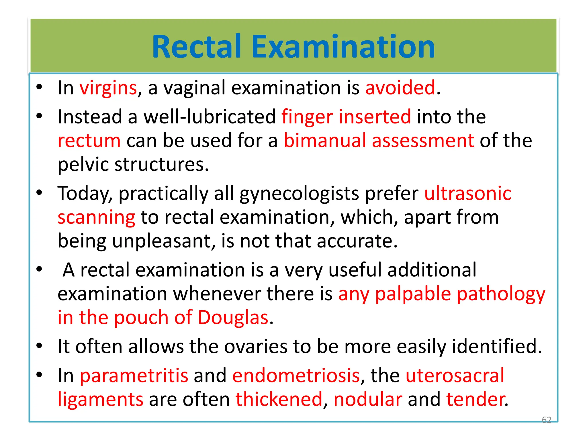 Rectal Examination
• In virgins, a vaginal examination is avoided.
• Instead a well-lubricated finger inserted into the
rectum can be used for a bimanual assessment of the
pelvic structures.
• Today, practically all gynecologists prefer ultrasonic
scanning to rectal examination, which, apart from
being unpleasant, is not that accurate.
• A rectal examination is a very useful additional
examination whenever there is any palpable pathology
in the pouch of Douglas.
• It often allows the ovaries to be more easily identified.
• In parametritis and endometriosis, the uterosacral
ligaments are often thickened, nodular and tender.
62
 