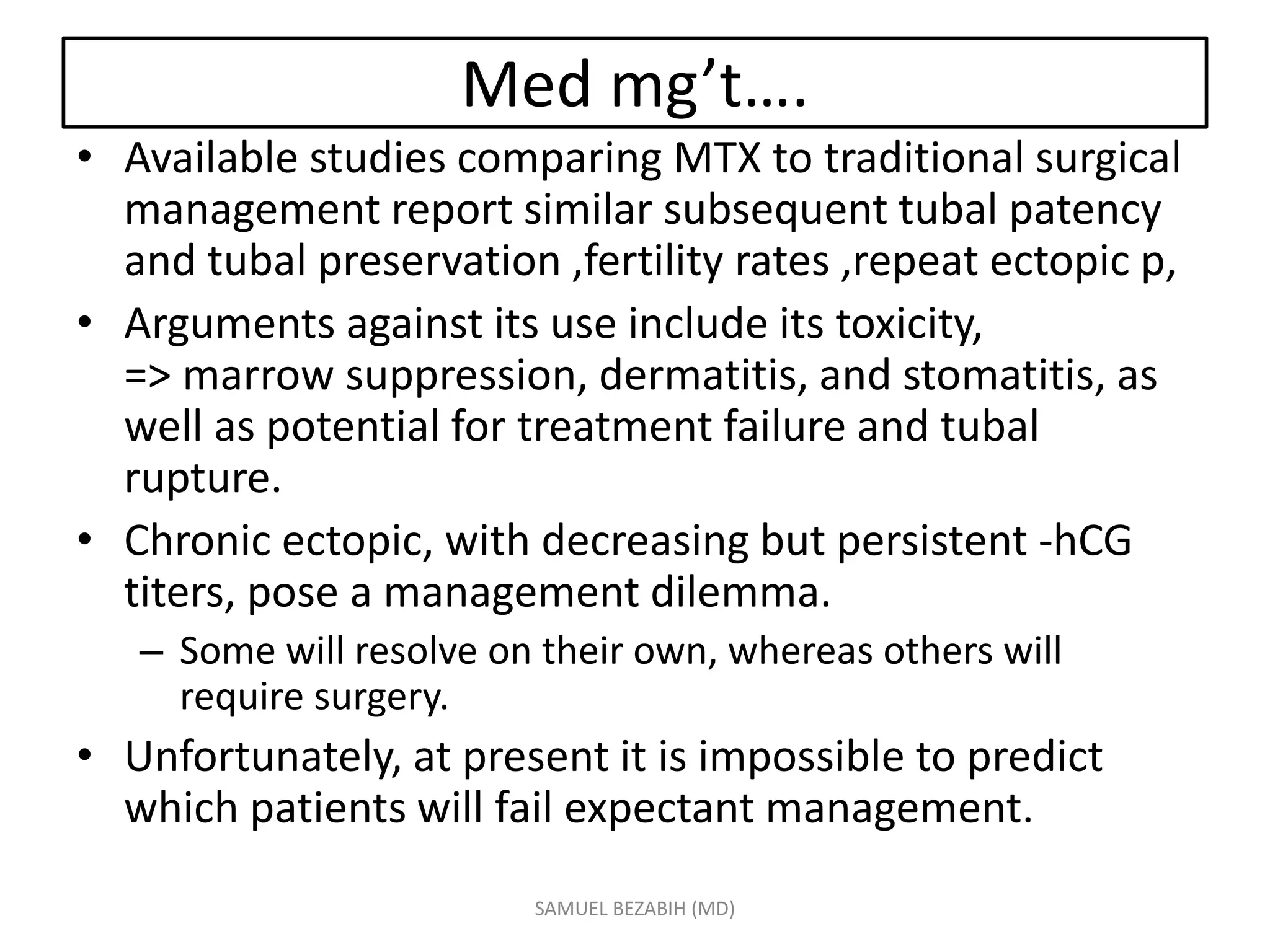 Med mg’t….
• Available studies comparing MTX to traditional surgical
management report similar subsequent tubal patency
and tubal preservation ,fertility rates ,repeat ectopic p,
• Arguments against its use include its toxicity,
=> marrow suppression, dermatitis, and stomatitis, as
well as potential for treatment failure and tubal
rupture.
• Chronic ectopic, with decreasing but persistent -hCG
titers, pose a management dilemma.
– Some will resolve on their own, whereas others will
require surgery.
• Unfortunately, at present it is impossible to predict
which patients will fail expectant management.
SAMUEL BEZABIH (MD)
 