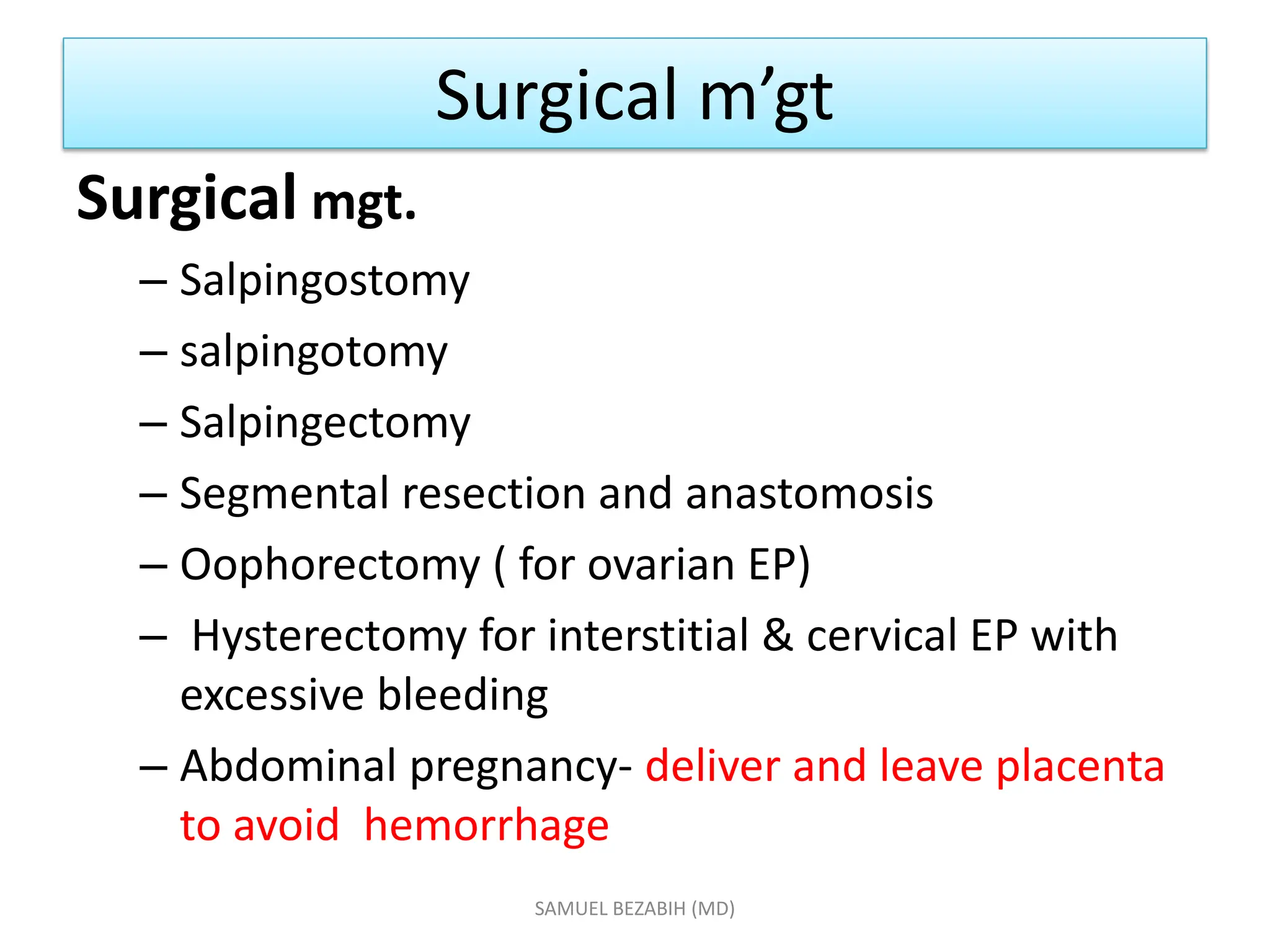 Surgical m’gt
Surgical mgt.
– Salpingostomy
– salpingotomy
– Salpingectomy
– Segmental resection and anastomosis
– Oophorectomy ( for ovarian EP)
– Hysterectomy for interstitial & cervical EP with
excessive bleeding
– Abdominal pregnancy- deliver and leave placenta
to avoid hemorrhage
SAMUEL BEZABIH (MD)
 